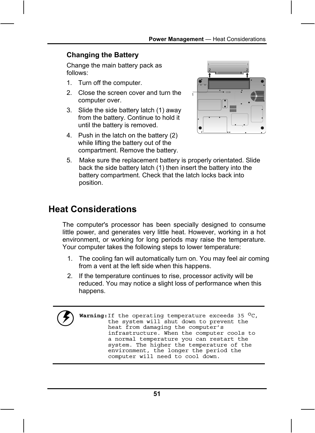 Power Management — Heat Considerations Changing the Battery Change the main battery pack as follows: 1.  Turn off the computer.  2.  Close the screen cover and turn the computer over. 3.  Slide the side battery latch (1) away from the battery. Continue to hold it until the battery is removed. 4.  Push in the latch on the battery (2) while lifting the battery out of the compartment. Remove the battery.   5.    Make sure the replacement battery is properly orientated. Slide back the side battery latch (1) then insert the battery into the battery compartment. Check that the latch locks back into position.  Heat Considerations The computer&apos;s processor has been specially designed to consume little power, and generates very little heat. However, working in a hot environment, or working for long periods may raise the temperature. Your computer takes the following steps to lower temperature: 1.  The cooling fan will automatically turn on. You may feel air coming from a vent at the left side when this happens.  2.  If the temperature continues to rise, processor activity will be reduced. You may notice a slight loss of performance when this happens.   Warning:If the operating temperature exceeds 35 oC, the system will shut down to prevent the heat from damaging the computer’s infrastructure. When the computer cools to a normal temperature you can restart the system. The higher the temperature of the environment, the longer the period the computer will need to cool down.  51 