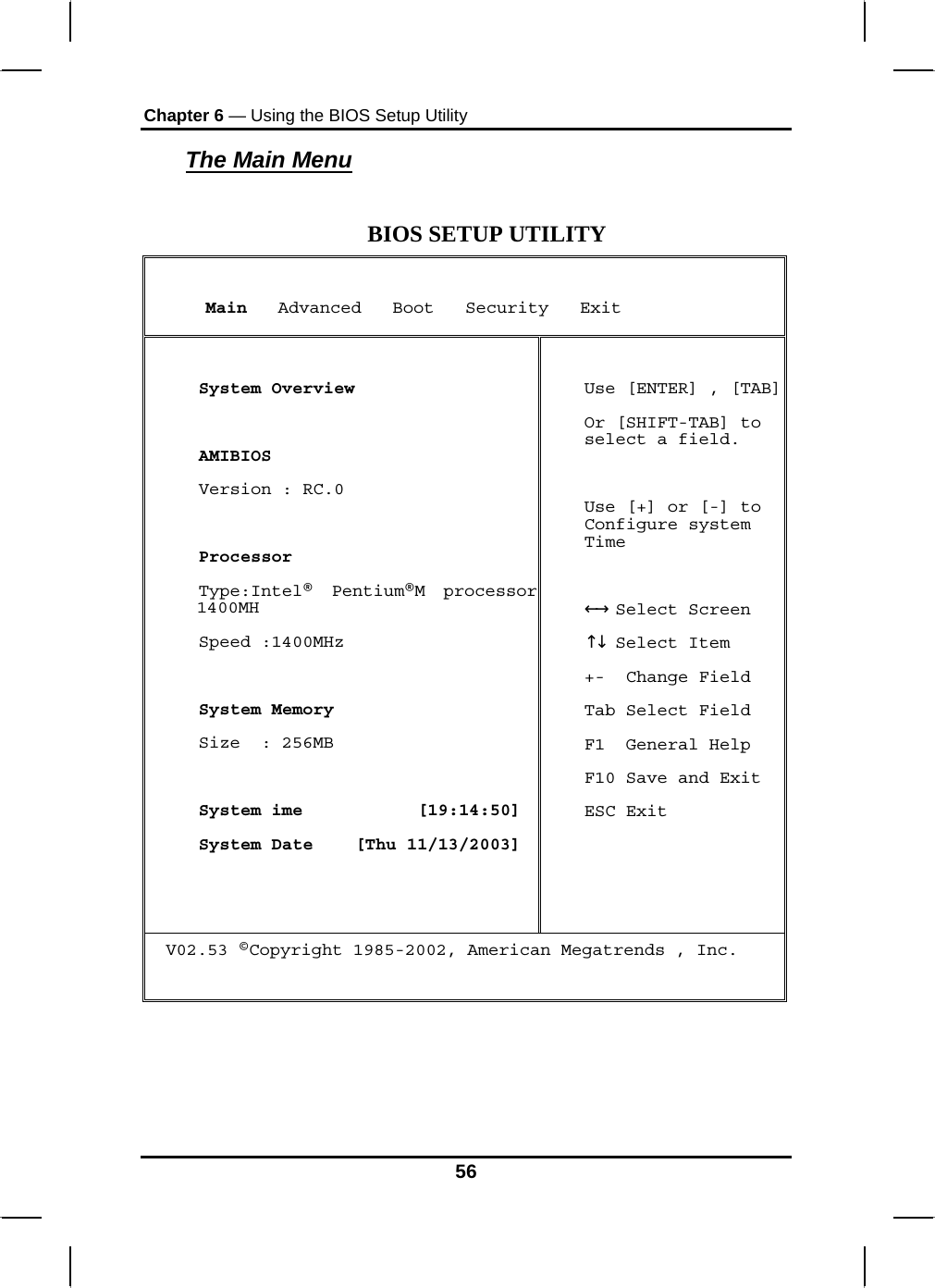 Chapter 6 — Using the BIOS Setup Utility  The Main Menu  BIOS SETUP UTILITY      Main   Advanced   Boot   Security   Exit   System Overview   AMIBIOS  Version : RC.0   Processor  Type:Intel®  Pentium®M processor 1400MH  Speed :1400MHz    System Memory  Size  : 256MB   System ime           [19:14:50]  System Date    [Thu 11/13/2003]  Use [ENTER] , [TAB] Or [SHIFT-TAB] to select a field.  Use [+] or [-] to Configure system Time    Select Screen←→   Select Item↑↓  +-  Change Field Tab Select Field F1  General Help F10 Save and Exit ESC Exit V02.53 ©Copyright 1985-2002, American Megatrends , Inc.    56 