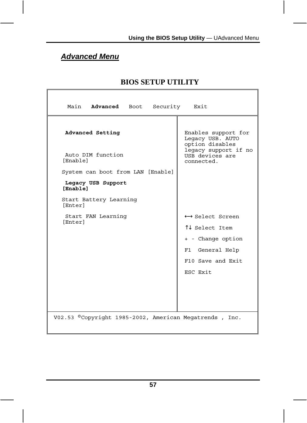 Using the BIOS Setup Utility — UAdvanced Menu Advanced Menu  BIOS SETUP UTILITY      Main   Advanced   Boot   Security    Exit   Advanced Setting   Auto DIM function             [Enable] System can boot from LAN [Enable] Legacy USB Support            [Enable] Start Battery Learning        [Enter]  Start FAN Learning            [Enter]  Enables support for Legacy USB. AUTO option disables legacy support if no USB devices are connected.      Select Screen←→   Select Item ↑↓  + - Change option F1  General Help F10 Save and Exit ESC Exit V02.53 ©Copyright 1985-2002, American Megatrends , Inc.   57 