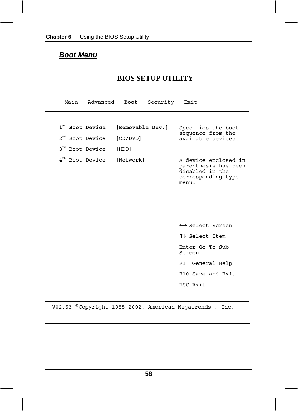 Chapter 6 — Using the BIOS Setup Utility  Boot Menu  BIOS SETUP UTILITY      Main   Advanced   Boot   Security   Exit  1st Boot Device   [Removable Dev.]2nd Boot Device   [CD/DVD] 3rd Boot Device   [HDD] 4th Boot Device   [Network]  Specifies the boot sequence from the available devices.  A device enclosed in parenthesis has been disabled in the corresponding type menu.     Select Screen←→   ↑↓ Select Item Enter Go To Sub Screen F1  General Help F10 Save and Exit ESC Exit V02.53 ©Copyright 1985-2002, American Megatrends , Inc.    58 