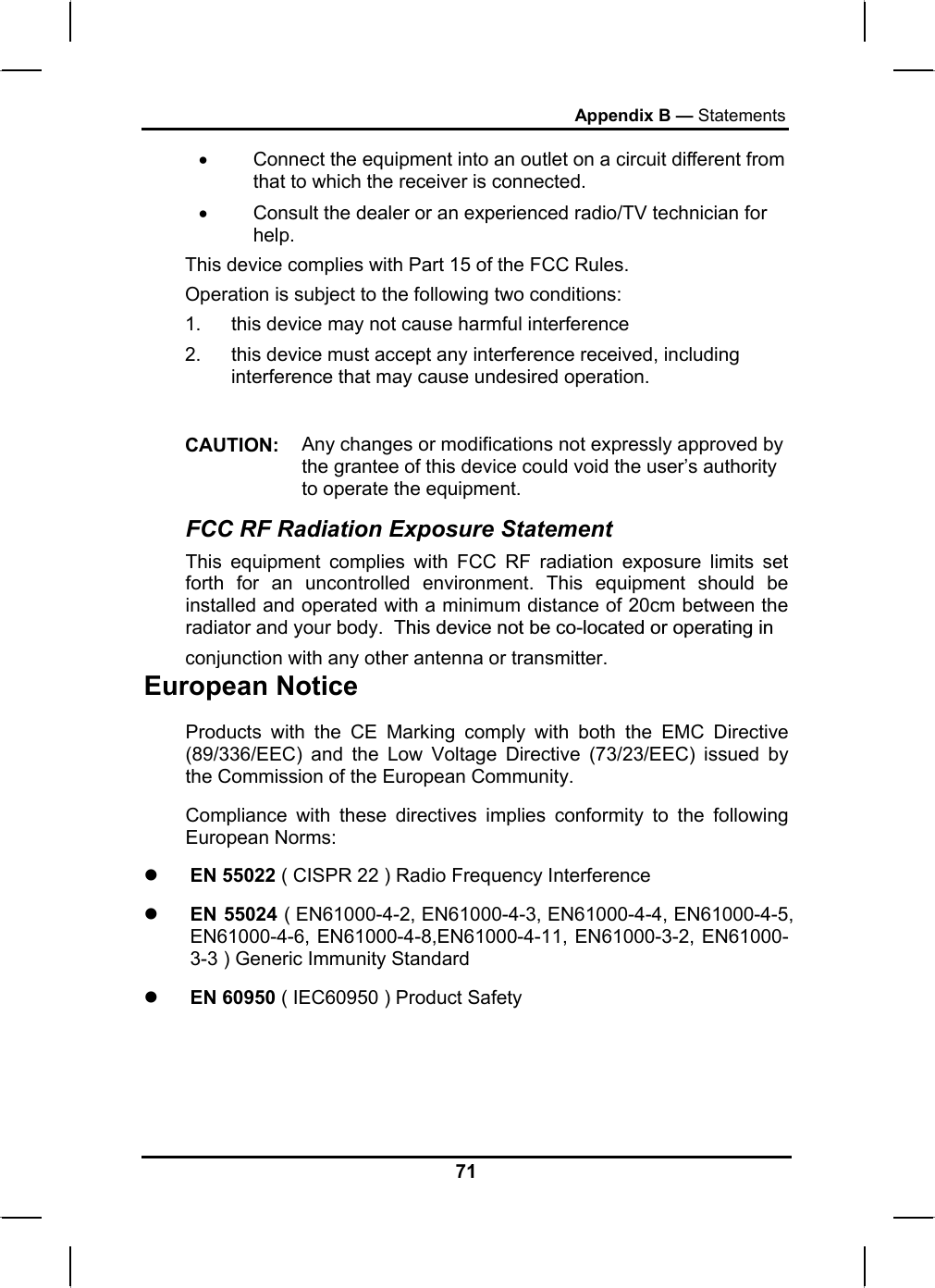 Appendix B — Statements •  Connect the equipment into an outlet on a circuit different from that to which the receiver is connected. •  Consult the dealer or an experienced radio/TV technician for help. This device complies with Part 15 of the FCC Rules. Operation is subject to the following two conditions: 1.  this device may not cause harmful interference  2.  this device must accept any interference received, including interference that may cause undesired operation.  CAUTION:  Any changes or modifications not expressly approved by the grantee of this device could void the user’s authority to operate the equipment. FCC RF Radiation Exposure Statement This equipment complies with FCC RF radiation exposure limits set forth for an uncontrolled environment. This equipment should be installed and operated with a minimum distance of 20cm between the radiator and your body.  This device not be co-located or operating in European Notice  Products with the CE Marking comply with both the EMC Directive (89/336/EEC) and the Low Voltage Directive (73/23/EEC) issued by the Commission of the European Community. Compliance with these directives implies conformity to the following European Norms: z EN 55022 ( CISPR 22 ) Radio Frequency Interference z EN 55024 ( EN61000-4-2, EN61000-4-3, EN61000-4-4, EN61000-4-5, EN61000-4-6, EN61000-4-8,EN61000-4-11, EN61000-3-2, EN61000-3-3 ) Generic Immunity Standard z EN 60950 ( IEC60950 ) Product Safety 71 conjunction with any other antenna or transmitter.