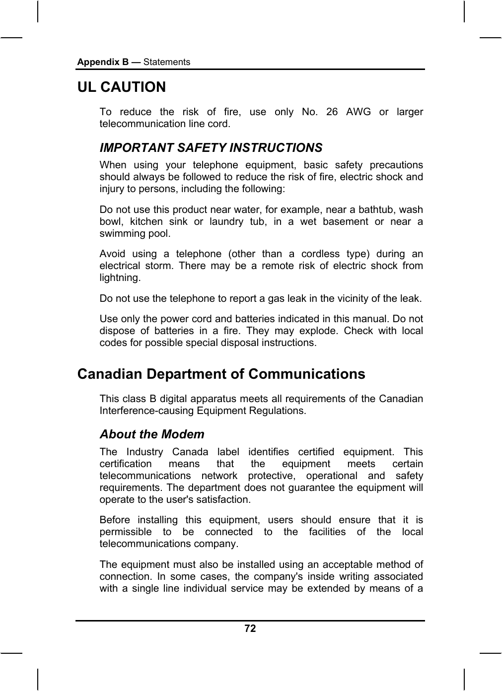 Appendix B — Statements UL CAUTION To reduce the risk of fire, use only No. 26 AWG or larger telecommunication line cord.  IMPORTANT SAFETY INSTRUCTIONS   When using your telephone equipment, basic safety precautions should always be followed to reduce the risk of fire, electric shock and injury to persons, including the following: Do not use this product near water, for example, near a bathtub, wash bowl, kitchen sink or laundry tub, in a wet basement or near a swimming pool. Avoid using a telephone (other than a cordless type) during an electrical storm. There may be a remote risk of electric shock from lightning. Do not use the telephone to report a gas leak in the vicinity of the leak. Use only the power cord and batteries indicated in this manual. Do not dispose of batteries in a fire. They may explode. Check with local codes for possible special disposal instructions.  Canadian Department of Communications This class B digital apparatus meets all requirements of the Canadian Interference-causing Equipment Regulations. About the Modem The Industry Canada label identifies certified equipment. This certification means that the equipment meets certain telecommunications network protective, operational and safety requirements. The department does not guarantee the equipment will operate to the user&apos;s satisfaction. Before installing this equipment, users should ensure that it is permissible to be connected to the facilities of the local telecommunications company. The equipment must also be installed using an acceptable method of connection. In some cases, the company&apos;s inside writing associated with a single line individual service may be extended by means of a 72 