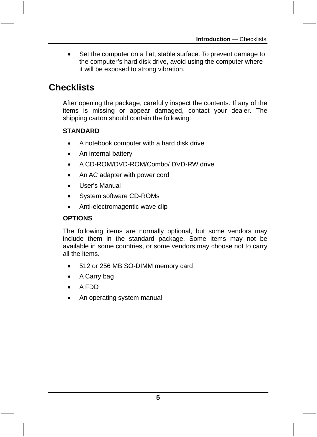 Introduction — Checklists •  Set the computer on a flat, stable surface. To prevent damage to the computer’s hard disk drive, avoid using the computer where it will be exposed to strong vibration.  Checklists After opening the package, carefully inspect the contents. If any of the items is missing or appear damaged, contact your dealer. The shipping carton should contain the following: STANDARD •  A notebook computer with a hard disk drive  •  An internal battery •  A CD-ROM/DVD-ROM/Combo/ DVD-RW drive •  An AC adapter with power cord • User&apos;s Manual • System software CD-ROMs • Anti-electromagentic wave clip OPTIONS The following items are normally optional, but some vendors may include them in the standard package. Some items may not be available in some countries, or some vendors may choose not to carry all the items. •  512 or 256 MB SO-DIMM memory card  •  A Carry bag  •  A FDD  •  An operating system manual  5 