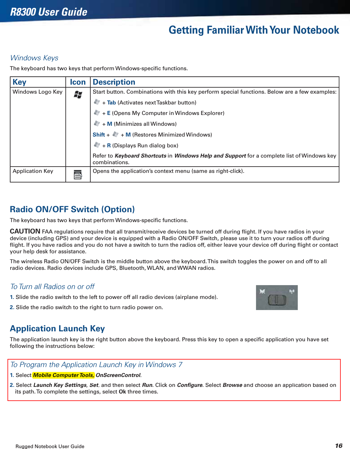 Rugged Notebook User Guide 16R8300 User GuideGetting Familiar With Your NotebookWindows KeysThe keyboard has two keys that perform Windows-speciﬁc functions.Key Icon DescriptionWindows Logo KeyStart button. Combinations with this key perform special functions. Below are a few examples:+Ta b(Activates next Taskbar button) + E(Opens My Computer in Windows Explorer) + M(Minimizes all Windows)Shift+ +M(Restores Minimized Windows)+ R(Displays Run dialog box)Refer to Keyboard Shortcutsin sWindows Help and Supportfor a complete list of Windows key tcombinations.Application Key Opens the application’s context menu (same as right-click).Radio ON/OFF Switch (Option)The keyboard has two keys that perform Windows-speciﬁc functions.CAUTIONFAA regulations require that all transmit/receive devices be turned off during ﬂight. If you have radios in your device (including GPS) and your device is equipped with a Radio ON/OFF Switch, please use it to turn your radios off during ﬂight. If you have radios and you do not have a switch to turn the radios off, either leave your device off during ﬂight or contact your help desk for assistance.The wireless Radio ON/OFF Switch is the middle button above the keyboard. This switch toggles the power on and off to all radio devices. Radio devices include GPS, Bluetooth, WLAN, and WWAN radios.To Turn all Radios on or off1. Slide the radio switch to the left to power off all radio devices (airplane mode).2. Slide the radio switch to the right to turn radio power on.Application Launch KeyThe application launch key is the right button above the keyboard. Press this key to open a speciﬁc application you have set following the instructions below:To Program the Application Launch Key in Windows 71. Select OnScreenControl.ll2. Select Launch Key Settings,Set, and then select ttRun. Click on Conﬁgure. Select Browseand choose an application based on eits path. To complete the settings, select Okthree times.Mobile Computer Tools, 