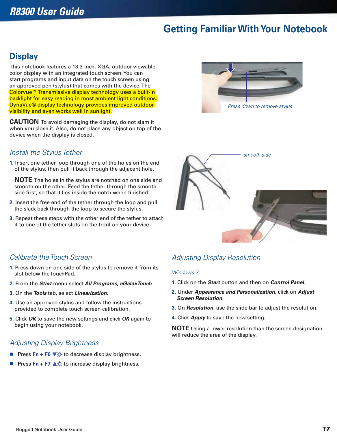 Rugged Notebook User Guide17R8300 User GuideGetting Familiar With Your NotebookDisplayThis notebook features a 13.3-inch, XGA, outdoor-viewable, color display with an integrated touch screen. You can start programs and input data on the touch screen using an approved pen (stylus) that comes with the device. The .CAUTION  To avoid damaging the display, do not slam it when you close it. Also, do not place any object on top of the device when the display is closed.Install the Stylus Tether1. Insert one tether loop through one of the holes on the end of the stylus, then pull it back through the adjacent hole.NOTE The holes in the stylus are notched on one side and smooth on the other. Feed the tether through the smooth side ﬁrst, so that it lies inside the notch when ﬁnished.2. Insert the free end of the tether through the loop and pull the slack back through the loop to secure the stylus.3. Repeat these steps with the other end of the tether to attach it to one of the tether slots on the front on your device.Calibrate the Touch Screen1. Press down on one side of the stylus to remove it from its slot below the TouchPad.2.From the Startmenu select tAll Programs, eGalaxTouch.3.On theTools tab, selectsLinearization.4. Use an approved stylus and follow the instructions provided to complete touch screen calibration.5.Click OKto save the new settings and click KOK again toKbegin using your notebook.Adjusting Display BrightnessPress Fn + F6  to decrease display brightness.Press Fn + F7  to increase display brightness.Adjusting Display ResolutionWindows 7:1. Click on theStartbutton and then ontControl Panel.ll2. UnderAppearance and Personalization, click on Adjust Screen Resolution.3. OnResolution, use the slide bar to adjust the resolution.4. ClickApply to save the new setting.yNOTEUsing a lower resolution than the screen designation will reduce the area of the display.Press down to remove stylussmooth sideColorvue™ Transmissive display technology uses a built-in backlight for easy reading in most ambient light conditions. DynaVue® display technology provides improved outdoor visibility and even works well in sunlight.