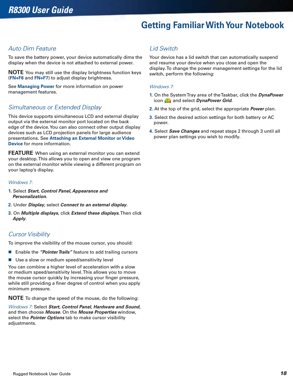 Rugged Notebook User Guide 18R8300 User GuideGetting Familiar With Your NotebookAuto Dim FeatureTo save the battery power, your device automatically dims the display when the device is not attached to external power.NOTE  You may still use the display brightness function keys (FN+F6 and FN+F7) to adjust display brightness.See Managing Power for more information on power management features.Simultaneous or Extended DisplayThis device supports simultaneous LCD and external display output via the external monitor port located on the back edge of the device. You can also connect other output display devices such as LCD projection panels for large audience presentations. See Attaching an External Monitor or Video Device for more information.FEATURE  When using an external monitor you can extend your desktop. This allows you to open and view one program on the external monitor while viewing a different program on your laptop’s display.Windows 7:1. Select Start, Control Panel, Appearance and Personalization.2. Under Display, select Connect to an external display.3. On Multiple displays, click Extend these displays. Then  click Apply.Cursor VisibilityTo improve the visibility of the mouse cursor, you should:Enable the “Pointer Trails” feature to add trailing cursorsUse a slow or medium speed/sensitivity levelYou can combine a higher level of acceleration with a slow or medium speed/sensitivity level. This allows you to move the mouse cursor quickly by increasing your ﬁnger pressure, while still providing a ﬁner degree of control when you apply minimum pressure.NOTE  To change the speed of the mouse, do the following:Windows 7: Select Start, Control Panel, Hardware and Sound,and then choose Mouse. On the Mouse Properties window, select the Pointer Options tab to make cursor visibility adjustments.Lid SwitchYour device has a lid switch that can automatically suspend and resume your device when you close and open the display. To change the power management settings for the lid switch, perform the following:Windows 7:1. On the System Tray area of the Taskbar, click the DynaPowericon  and select DynaPower Grid.2. At the top of the grid, select the appropriate Power plan.3. Select the desired action settings for both battery or AC power.4. Select Save Changes and repeat steps 2 through 3 until all power plan settings you wish to modify.