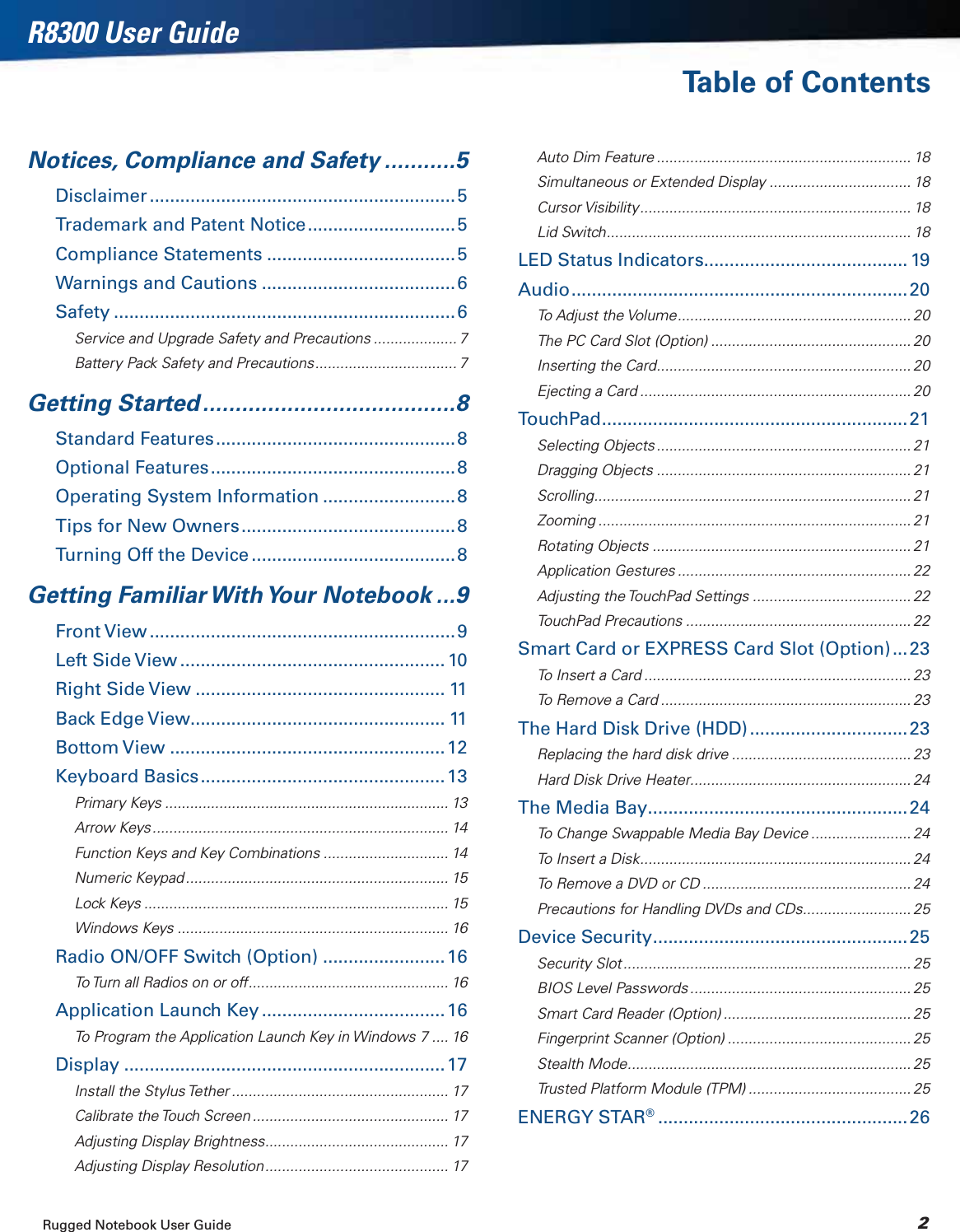 Rugged Notebook User Guide 2R8300 User GuideTable of ContentsNotices, Compliance and Safety ...........5Disclaimer ............................................................5Trademark and Patent Notice.............................5Compliance Statements .....................................5Warnings and Cautions ......................................6Safety ...................................................................6Service and Upgrade Safety and Precautions .................... 7Battery Pack Safety and Precautions.................................. 7Getting Started .......................................8Standard Features...............................................8Optional Features................................................8Operating System Information ..........................8Tips for New Owners..........................................8Turning Off the Device ........................................8Getting Familiar With Your Notebook ...9Front View............................................................9Left Side View .................................................... 10Right Side View ................................................. 11Back Edge View.................................................. 11Bottom View ......................................................12Keyboard Basics................................................13Primary Keys .................................................................... 13Arrow Keys ....................................................................... 14Function Keys and Key Combinations .............................. 14Numeric Keypad ............................................................... 15Lock Keys ......................................................................... 15Windows Keys ................................................................. 16Radio ON/OFF Switch (Option) ........................16To Turn all Radios on or off................................................ 16Application Launch Key .................................... 16To Program the Application Launch Key in Windows 7 .... 16Display ...............................................................17Install the Stylus Tether .................................................... 17Calibrate the Touch Screen ............................................... 17Adjusting Display Brightness............................................ 17Adjusting Display Resolution............................................ 17Auto Dim Feature ............................................................. 18Simultaneous or Extended Display .................................. 18Cursor Visibility................................................................. 18Lid Switch......................................................................... 18LED Status Indicators........................................ 19Audio..................................................................20To Adjust the Volume........................................................ 20The PC Card Slot (Option) ................................................ 20Inserting the Card............................................................. 20Ejecting a Card ................................................................. 20TouchPad............................................................21Selecting Objects ............................................................. 21Dragging Objects ............................................................. 21Scrolling............................................................................ 21Zooming ........................................................................... 21Rotating Objects .............................................................. 21Application Gestures ........................................................ 22Adjusting the TouchPad Settings ...................................... 22TouchPad Precautions ...................................................... 22Smart Card or EXPRESS Card Slot (Option) ...23To Insert a Card ................................................................ 23To Remove a Card ............................................................ 23The Hard Disk Drive (HDD) ...............................23Replacing the hard disk drive ........................................... 23Hard Disk Drive Heater.....................................................24The Media Bay...................................................24To Change Swappable Media Bay Device ........................ 24To Insert a Disk................................................................. 24To Remove a DVD or CD .................................................. 24Precautions for Handling DVDs and CDs.......................... 25Device Security..................................................25Security Slot ..................................................................... 25BIOS Level Passwords ..................................................... 25Smart Card Reader (Option) ............................................. 25Fingerprint Scanner (Option) ............................................ 25Stealth Mode.................................................................... 25Trusted Platform Module (TPM) ....................................... 25ENERGY STAR®.................................................26