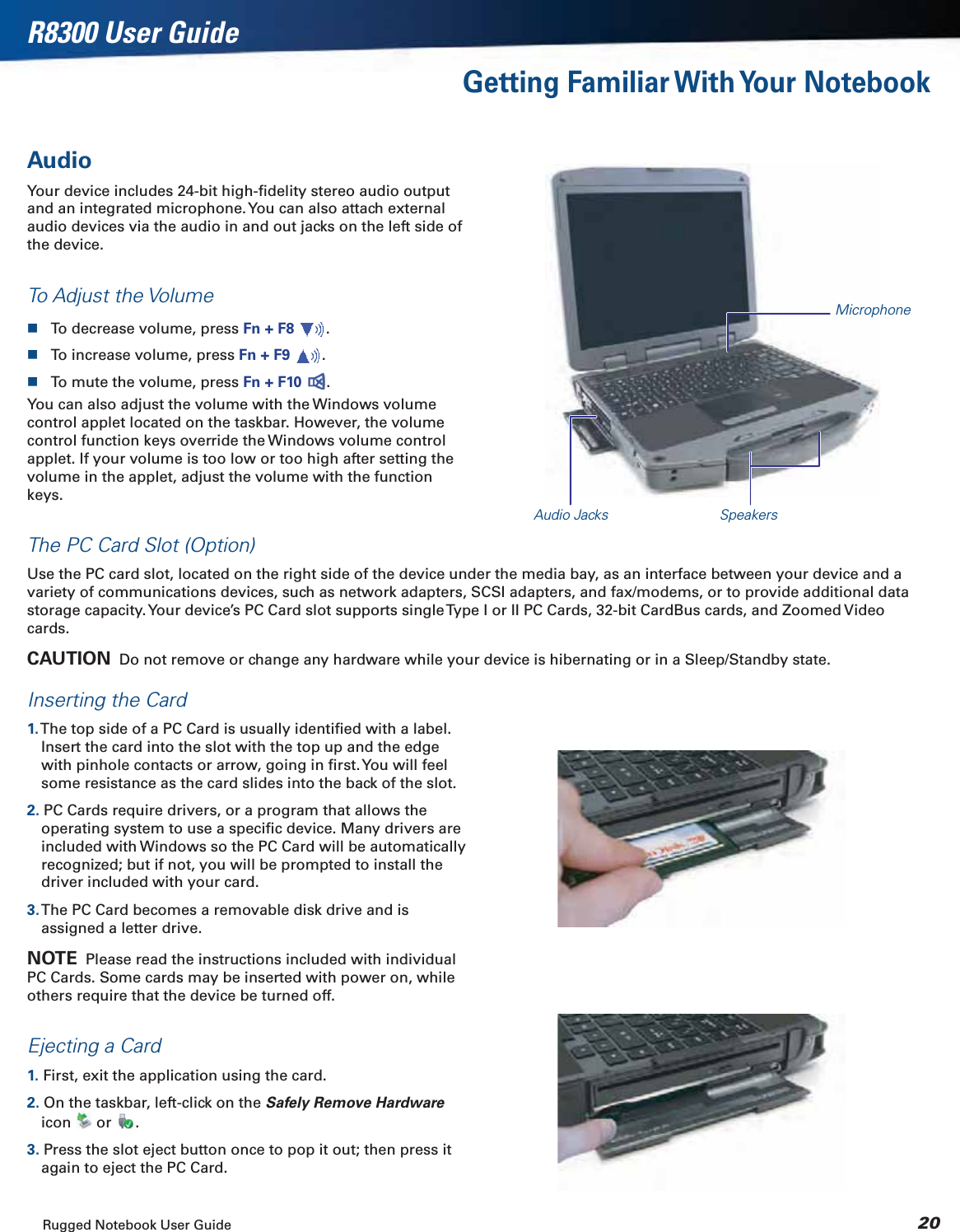 Rugged Notebook User Guide 20R8300 User GuideGetting Familiar With Your NotebookAudioYour device includes 24-bit high-ﬁdelity stereo audio output and an integrated microphone. You can also attach external audio devices via the audio in and out jacks on the left side of the device.To Adjust the VolumeTo decrease volume, press Fn + F8 .To increase volume, press Fn + F9 .To mute the volume, press Fn + F10 .You can also adjust the volume with the Windows volume control applet located on the taskbar. However, the volume control function keys override the Windows volume control applet. If your volume is too low or too high after setting the volume in the applet, adjust the volume with the function keys.The PC Card Slot (Option)Use the PC card slot, located on the right side of the device under the media bay, as an interface between your device and a variety of communications devices, such as network adapters, SCSI adapters, and fax/modems, or to provide additional data storage capacity. Your device’s PC Card slot supports single Type I or II PC Cards, 32-bit CardBus cards, and Zoomed Video cards.CAUTION  Do not remove or change any hardware while your device is hibernating or in a Sleep/Standby state.Inserting the Card1. The top side of a PC Card is usually identiﬁed with a label. Insert the card into the slot with the top up and the edge with pinhole contacts or arrow, going in ﬁrst. You will feel some resistance as the card slides into the back of the slot.2. PC Cards require drivers, or a program that allows the operating system to use a speciﬁc device. Many drivers are included with Windows so the PC Card will be automatically recognized; but if not, you will be prompted to install the driver included with your card.3. The PC Card becomes a removable disk drive and is assigned a letter drive.NOTE  Please read the instructions included with individual PC Cards. Some cards may be inserted with power on, while others require that the device be turned off.Ejecting a Card1. First, exit the application using the card.2. On the taskbar, left-click on the Safely Remove Hardwareicon  or  .3. Press the slot eject button once to pop it out; then press it again to eject the PC Card.SpeakersAudio JacksMicrophone