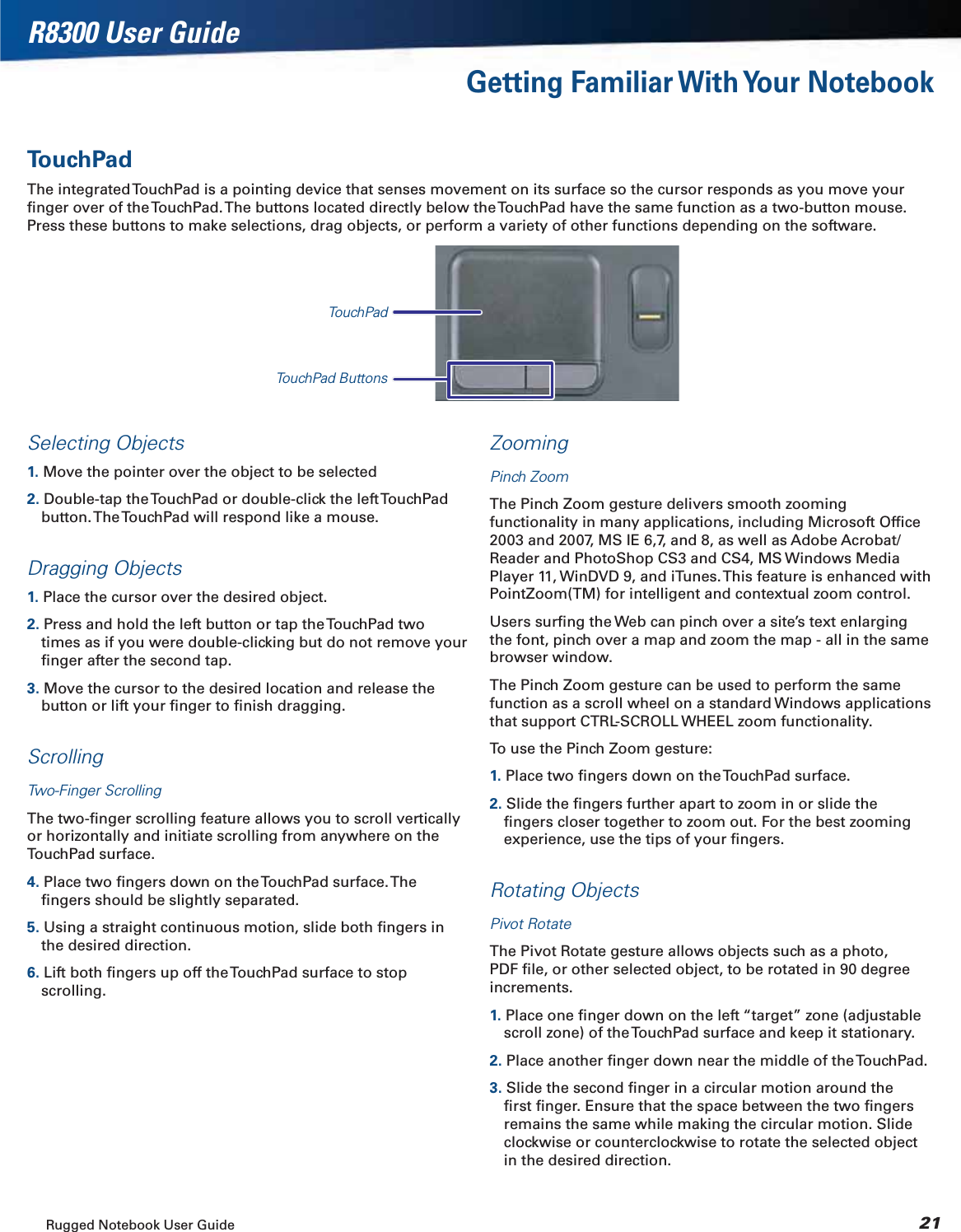 Rugged Notebook User Guide 21R8300 User GuideGetting Familiar With Your NotebookTouchPadThe integrated TouchPad is a pointing device that senses movement on its surface so the cursor responds as you move your ﬁnger over of the TouchPad. The buttons located directly below the TouchPad have the same function as a two-button mouse. Press these buttons to make selections, drag objects, or perform a variety of other functions depending on the software.TouchPadTouchPad ButtonsSelecting Objects1. Move the pointer over the object to be selected2. Double-tap the TouchPad or double-click the left TouchPad button. The TouchPad will respond like a mouse.Dragging Objects1. Place the cursor over the desired object.2. Press and hold the left button or tap the TouchPad two times as if you were double-clicking but do not remove your ﬁnger after the second tap.3. Move the cursor to the desired location and release the button or lift your ﬁnger to ﬁnish dragging.ScrollingTwo-Finger ScrollingThe two-ﬁnger scrolling feature allows you to scroll vertically or horizontally and initiate scrolling from anywhere on the TouchPad surface.4. Place two ﬁngers down on the TouchPad surface. The  ﬁngers should be slightly separated.5. Using a straight continuous motion, slide both ﬁngers in the desired direction.6. Lift both ﬁngers up off the TouchPad surface to stop scrolling.ZoomingPinch ZoomThe Pinch Zoom gesture delivers smooth zooming functionality in many applications, including Microsoft Ofﬁce 2003 and 2007, MS IE 6,7, and 8, as well as Adobe Acrobat/Reader and PhotoShop CS3 and CS4, MS Windows Media Player 11, WinDVD 9, and iTunes. This feature is enhanced with PointZoom(TM) for intelligent and contextual zoom control.Users surﬁng the Web can pinch over a site’s text enlarging the font, pinch over a map and zoom the map - all in the same browser window.The Pinch Zoom gesture can be used to perform the same function as a scroll wheel on a standard Windows applications that support CTRL-SCROLL WHEEL zoom functionality.To use the Pinch Zoom gesture:1. Place two ﬁngers down on the TouchPad surface.2. Slide the ﬁngers further apart to zoom in or slide the ﬁngers closer together to zoom out. For the best zooming experience, use the tips of your ﬁngers.Rotating ObjectsPivot RotateThe Pivot Rotate gesture allows objects such as a photo, PDF ﬁle, or other selected object, to be rotated in 90 degree increments.1. Place one ﬁnger down on the left “target” zone (adjustable scroll zone) of the TouchPad surface and keep it stationary.2. Place another ﬁnger down near the middle of the TouchPad.3. Slide the second ﬁnger in a circular motion around the ﬁrst ﬁnger. Ensure that the space between the two ﬁngers remains the same while making the circular motion. Slide clockwise or counterclockwise to rotate the selected object in the desired direction.