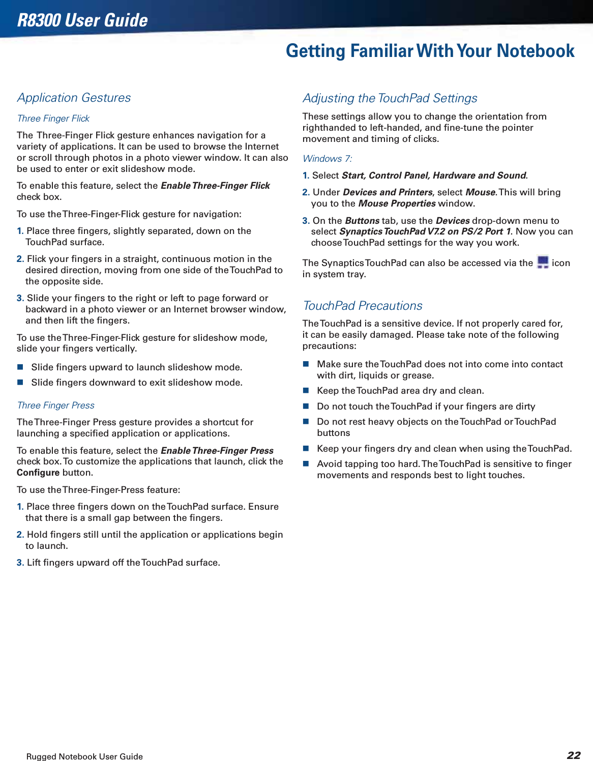 Rugged Notebook User Guide 22R8300 User GuideGetting Familiar With Your NotebookApplication GesturesThree Finger FlickThe  Three-Finger Flick gesture enhances navigation for a variety of applications. It can be used to browse the Internet or scroll through photos in a photo viewer window. It can also be used to enter or exit slideshow mode.To enable this feature, select the Enable Three-Finger  Flickcheck box.To use the Three-Finger-Flick gesture for navigation:1. Place three ﬁngers, slightly separated, down on the TouchPad surface.2. Flick your ﬁngers in a straight, continuous motion in the desired direction, moving from one side of the TouchPad to the opposite side.3. Slide your ﬁngers to the right or left to page forward or backward in a photo viewer or an Internet browser window, and then lift the ﬁngers.To use the Three-Finger-Flick gesture for slideshow mode, slide your ﬁngers vertically.Slide ﬁngers upward to launch slideshow mode.Slide ﬁngers downward to exit slideshow mode.Three Finger PressThe Three-Finger Press gesture provides a shortcut for launching a speciﬁed application or applications.To enable this feature, select the Enable Three-Finger  Presscheck box. To customize the applications that launch, click the Conﬁgure button.To use the Three-Finger-Press feature:1. Place three ﬁngers down on the TouchPad surface. Ensure that there is a small gap between the ﬁngers.2. Hold ﬁngers still until the application or applications begin to launch.3. Lift ﬁngers upward off the TouchPad surface.Adjusting the TouchPad SettingsThese settings allow you to change the orientation from righthanded to left-handed, and ﬁne-tune the pointer movement and timing of clicks.Windows 7:1. Select Start, Control Panel, Hardware and Sound.2. Under Devices and Printers, select Mouse. This will bring you to the Mouse Properties window.3. On the Buttons tab, use the Devices drop-down menu to select Synaptics TouchPad V7.2 on PS/2 Port 1. Now you can choose TouchPad settings for the way you work.The Synaptics TouchPad can also be accessed via the   icon in system tray.TouchPad PrecautionsThe TouchPad is a sensitive device. If not properly cared for, it can be easily damaged. Please take note of the following precautions:Make sure the TouchPad does not into come into contact  with dirt, liquids or grease.Keep the TouchPad area dry and clean.Do not touch the TouchPad if your ﬁngers are dirtyDo not rest heavy objects on the TouchPad or TouchPad buttonsKeep your ﬁngers dry and clean when using the TouchPad.Avoid tapping too hard. The TouchPad is sensitive to ﬁnger movements and responds best to light touches.