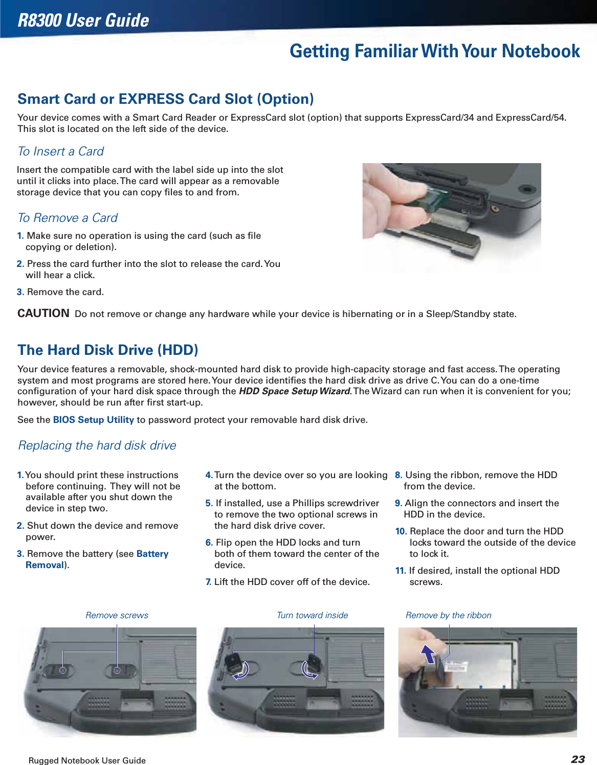 Rugged Notebook User Guide 23R8300 User GuideGetting Familiar With Your NotebookSmart Card or EXPRESS Card Slot (Option)Your device comes with a Smart Card Reader or ExpressCard slot (option) that supports ExpressCard/34 and ExpressCard/54. This slot is located on the left side of the device.To Insert a CardInsert the compatible card with the label side up into the slot until it clicks into place. The card will appear as a removable storage device that you can copy ﬁles to and from.To Remove a Card1. Make sure no operation is using the card (such as ﬁle copying or deletion).2. Press the card further into the slot to release the card. You will hear a click.3. Remove the card.CAUTION  Do not remove or change any hardware while your device is hibernating or in a Sleep/Standby state.The Hard Disk Drive (HDD)Your device features a removable, shock-mounted hard disk to provide high-capacity storage and fast access. The operating system and most programs are stored here. Your device identiﬁes the hard disk drive as drive C. You can do a one-time conﬁguration of your hard disk space through the HDD Space Setup Wizard. The Wizard can run when it is convenient for you; however, should be run after ﬁrst start-up.See the BIOS Setup Utility to password protect your removable hard disk drive.Replacing the hard disk drive1. You should print these instructions before continuing.  They will not be available after you shut down the device in step two.2. Shut down the device and remove power.3. Remove the battery (see Battery Removal).4. Turn the device over so you are looking at the bottom.5. If installed, use a Phillips screwdriver to remove the two optional screws in the hard disk drive cover.6. Flip open the HDD locks and turn both of them toward the center of the device.7.  Lift the HDD cover off of the device.8. Using the ribbon, remove the HDD from the device.9. Align the connectors and insert the HDD in the device.10. Replace the door and turn the HDD locks toward the outside of the device to lock it.11. If desired, install the optional HDD screws.Remove screws Turn toward inside Remove by the ribbon