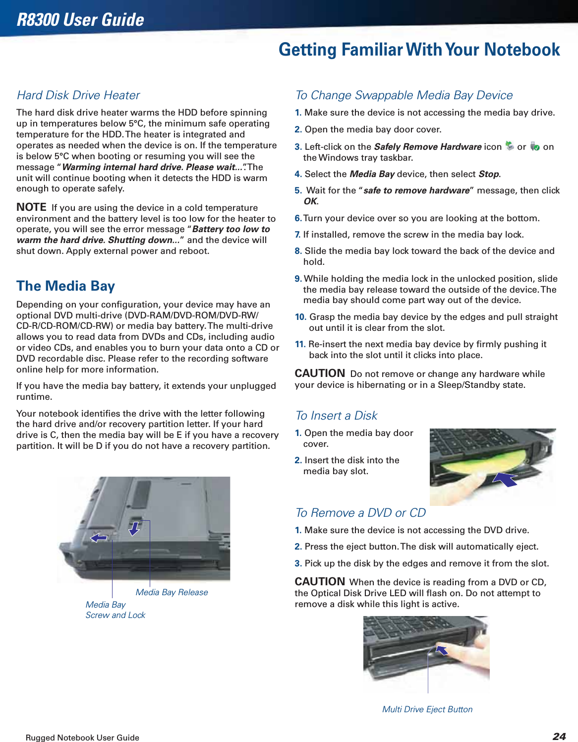 Rugged Notebook User Guide 24R8300 User GuideGetting Familiar With Your NotebookHard Disk Drive HeaterThe hard disk drive heater warms the HDD before spinning up in temperatures below 5°C, the minimum safe operating temperature for the HDD. The heater is integrated and operates as needed when the device is on. If the temperature is below 5°C when booting or resuming you will see the message “Warming internal hard drive. Please wait...”. The unit will continue booting when it detects the HDD is warm enough to operate safely.NOTE  If you are using the device in a cold temperature environment and the battery level is too low for the heater to operate, you will see the error message “Battery too low to warm the hard drive. Shutting down...” and the device will shut down. Apply external power and reboot.The Media BayDepending on your conﬁguration, your device may have an optional DVD multi-drive (DVD-RAM/DVD-ROM/DVD-RW/CD-R/CD-ROM/CD-RW) or media bay battery. The multi-drive allows you to read data from DVDs and CDs, including audio or video CDs, and enables you to burn your data onto a CD or DVD recordable disc. Please refer to the recording software online help for more information.If you have the media bay battery, it extends your unplugged runtime.Your notebook identiﬁes the drive with the letter following the hard drive and/or recovery partition letter. If your hard drive is C, then the media bay will be E if you have a recovery partition. It will be D if you do not have a recovery partition.To Change Swappable Media Bay Device1. Make sure the device is not accessing the media bay drive.2. Open the media bay door cover.3. Left-click on the Safely Remove Hardware icon   or   on the Windows tray taskbar.4. Select the Media Bay device, then select Stop.5.  Wait for the “safe to remove hardware” message, then click OK.6. Turn your device over so you are looking at the bottom.7.  If installed, remove the screw in the media bay lock.8. Slide the media bay lock toward the back of the device and hold.9. While holding the media lock in the unlocked position, slide the media bay release toward the outside of the device. The media bay should come part way out of the device.10. Grasp the media bay device by the edges and pull straight out until it is clear from the slot.11. Re-insert the next media bay device by ﬁrmly pushing it back into the slot until it clicks into place.CAUTION  Do not remove or change any hardware while your device is hibernating or in a Sleep/Standby state.To Insert a Disk1. Open the media bay door cover.2. Insert the disk into the media bay slot.To Remove a DVD or CD1. Make sure the device is not accessing the DVD drive.2. Press the eject button. The disk will automatically eject.3. Pick up the disk by the edges and remove it from the slot.CAUTION  When the device is reading from a DVD or CD, the Optical Disk Drive LED will ﬂash on. Do not attempt to remove a disk while this light is active.Media Bay ReleaseMedia Bay Screw and LockMulti Drive Eject Button