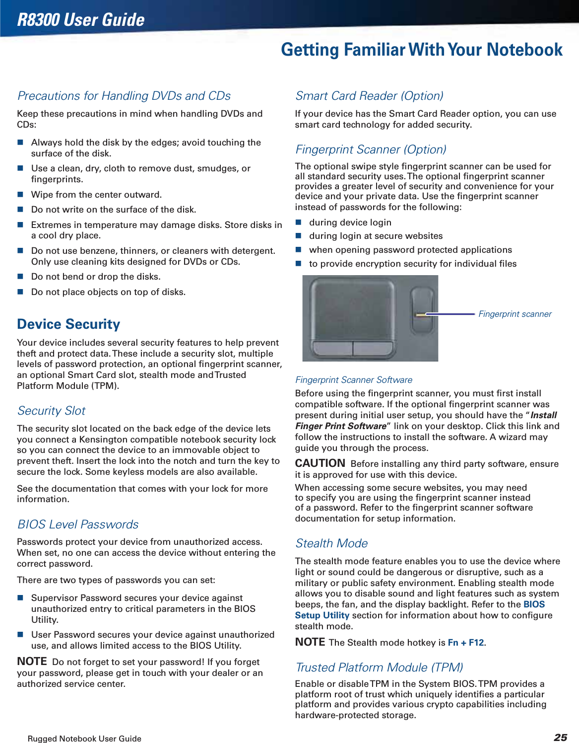 Rugged Notebook User Guide 25R8300 User GuideGetting Familiar With Your NotebookPrecautions for Handling DVDs and CDsKeep these precautions in mind when handling DVDs and CDs:Always hold the disk by the edges; avoid touching the surface of the disk.Use a clean, dry, cloth to remove dust, smudges, or ﬁngerprints.Wipe from the center outward.Do not write on the surface of the disk.Extremes in temperature may damage disks. Store disks in a cool dry place.Do not use benzene, thinners, or cleaners with detergent. Only use cleaning kits designed for DVDs or CDs.Do not bend or drop the disks.Do not place objects on top of disks.Device SecurityYour device includes several security features to help prevent theft and protect data. These include a security slot, multiple levels of password protection, an optional ﬁngerprint scanner, an optional Smart Card slot, stealth mode and Trusted Platform Module (TPM).Security SlotThe security slot located on the back edge of the device lets you connect a Kensington compatible notebook security lock so you can connect the device to an immovable object to prevent theft. Insert the lock into the notch and turn the key to secure the lock. Some keyless models are also available.See the documentation that comes with your lock for more information.BIOS Level PasswordsPasswords protect your device from unauthorized access. When set, no one can access the device without entering the correct password.There are two types of passwords you can set:Supervisor Password secures your device against unauthorized entry to critical parameters in the BIOS Utility.User Password secures your device against unauthorized use, and allows limited access to the BIOS Utility.NOTE  Do not forget to set your password! If you forget your password, please get in touch with your dealer or an authorized service center.Smart Card Reader (Option)If your device has the Smart Card Reader option, you can use smart card technology for added security.Fingerprint Scanner (Option)The optional swipe style ﬁngerprint scanner can be used for all standard security uses. The optional ﬁngerprint scanner provides a greater level of security and convenience for your device and your private data. Use the ﬁngerprint scanner instead of passwords for the following:during device loginduring login at secure websiteswhen opening password protected applicationsto provide encryption security for individual ﬁlesFingerprint scannerFingerprint Scanner SoftwareBefore using the ﬁngerprint scanner, you must ﬁrst install compatible software. If the optional ﬁngerprint scanner was present during initial user setup, you should have the “InstallFinger Print Software” link on your desktop. Click this link and follow the instructions to install the software. A wizard may guide you through the process.CAUTION  Before installing any third party software, ensure it is approved for use with this device.When accessing some secure websites, you may need to specify you are using the ﬁngerprint scanner instead of a password. Refer to the ﬁngerprint scanner software documentation for setup information.Stealth ModeThe stealth mode feature enables you to use the device where light or sound could be dangerous or disruptive, such as a military or public safety environment. Enabling stealth mode allows you to disable sound and light features such as system beeps, the fan, and the display backlight. Refer to the BIOSSetup Utility section for information about how to conﬁgure stealth mode.NOTE  The Stealth mode hotkey is Fn + F12.Trusted Platform Module (TPM)Enable or disable TPM in the System BIOS. TPM provides a platform root of trust which uniquely identiﬁes a particular platform and provides various crypto capabilities including hardware-protected storage.