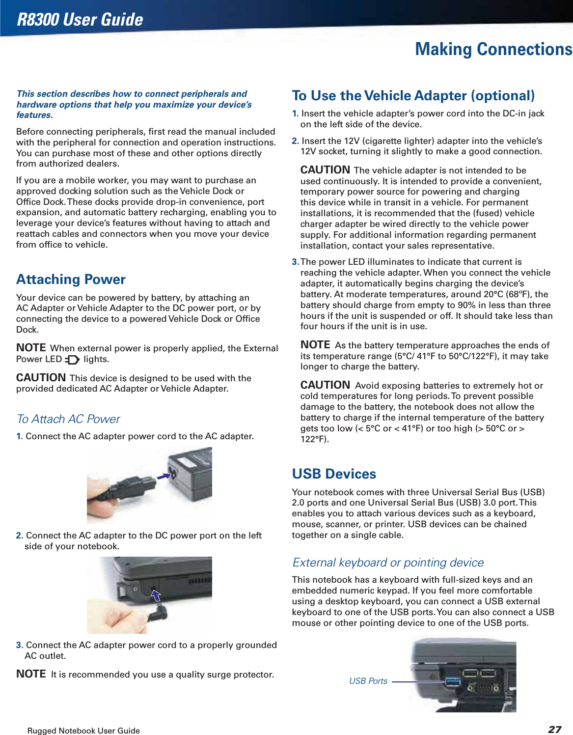 Rugged Notebook User Guide 27R8300 User GuideMaking ConnectionsThis section describes how to connect peripherals and hardware options that help you maximize your device’s features.Before connecting peripherals, ﬁrst read the manual included with the peripheral for connection and operation instructions. You can purchase most of these and other options directly from authorized dealers.If you are a mobile worker, you may want to purchase an approved docking solution such as the Vehicle Dock or Ofﬁce Dock. These docks provide drop-in convenience, port expansion, and automatic battery recharging, enabling you to leverage your device’s features without having to attach and reattach cables and connectors when you move your device from ofﬁce to vehicle.Attaching PowerYour device can be powered by battery, by attaching an AC Adapter or Vehicle Adapter to the DC power port, or by connecting the device to a powered Vehicle Dock or Ofﬁce Dock.NOTE  When external power is properly applied, the External Power LED   lights.CAUTION  This device is designed to be used with the provided dedicated AC Adapter or Vehicle Adapter.To Attach AC Power1. Connect the AC adapter power cord to the AC adapter.2. Connect the AC adapter to the DC power port on the left side of your notebook.3. Connect the AC adapter power cord to a properly grounded AC outlet.NOTE  It is recommended you use a quality surge protector.To Use the Vehicle Adapter (optional)1. Insert the vehicle adapter’s power cord into the DC-in jack on the left side of the device.2. Insert the 12V (cigarette lighter) adapter into the vehicle’s 12V socket, turning it slightly to make a good connection.CAUTION  The vehicle adapter is not intended to be used continuously. It is intended to provide a convenient, temporary power source for powering and charging this device while in transit in a vehicle. For permanent installations, it is recommended that the (fused) vehicle charger adapter be wired directly to the vehicle power supply. For additional information regarding permanent installation, contact your sales representative.3. The power LED illuminates to indicate that current is reaching the vehicle adapter. When you connect the vehicle adapter, it automatically begins charging the device’s battery. At moderate temperatures, around 20°C (68ºF), the battery should charge from empty to 90% in less than three hours if the unit is suspended or off. It should take less than four hours if the unit is in use.NOTE  As the battery temperature approaches the ends of its temperature range (5°C/ 41°F to 50°C/122°F), it may take longer to charge the battery.CAUTION  Avoid exposing batteries to extremely hot or cold temperatures for long periods. To prevent possible damage to the battery, the notebook does not allow the battery to charge if the internal temperature of the battery gets too low (&lt; 5°C or &lt; 41°F) or too high (&gt; 50°C or &gt; 122°F).USB DevicesYour notebook comes with three Universal Serial Bus (USB) 2.0 ports and one Universal Serial Bus (USB) 3.0 port. This enables you to attach various devices such as a keyboard, mouse, scanner, or printer. USB devices can be chained together on a single cable.External keyboard or pointing deviceThis notebook has a keyboard with full-sized keys and an embedded numeric keypad. If you feel more comfortable using a desktop keyboard, you can connect a USB external keyboard to one of the USB ports. You can also connect a USB mouse or other pointing device to one of the USB ports.USB Ports