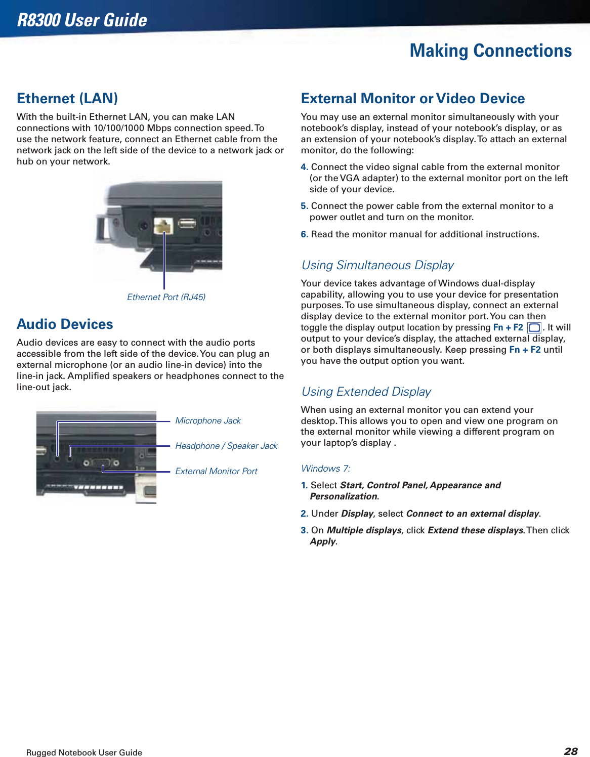 Rugged Notebook User Guide 28R8300 User GuideMaking ConnectionsEthernet (LAN)With the built-in Ethernet LAN, you can make LAN connections with 10/100/1000 Mbps connection speed. To use the network feature, connect an Ethernet cable from the network jack on the left side of the device to a network jack or hub on your network.External Monitor or Video DeviceYou may use an external monitor simultaneously with your notebook’s display, instead of your notebook’s display, or as an extension of your notebook’s display. To attach an external monitor, do the following:4. Connect the video signal cable from the external monitor (or the VGA adapter) to the external monitor port on the left side of your device.5. Connect the power cable from the external monitor to a power outlet and turn on the monitor.6. Read the monitor manual for additional instructions.Using Simultaneous DisplayYour device takes advantage of Windows dual-display capability, allowing you to use your device for presentation purposes. To use simultaneous display, connect an external display device to the external monitor port. You can then toggle the display output location by pressing Fn + F2 . It will output to your device’s display, the attached external display, or both displays simultaneously. Keep pressing Fn + F2 until you have the output option you want.Using Extended DisplayWhen using an external monitor you can extend your desktop. This allows you to open and view one program on the external monitor while viewing a different program on your laptop’s display .Windows 7:1. Select Start, Control Panel, Appearance and Personalization.2. Under Display, select Connect to an external display.3. On Multiple displays, click Extend these displays. Then  click Apply.Audio DevicesAudio devices are easy to connect with the audio ports accessible from the left side of the device. You can plug an external microphone (or an audio line-in device) into the line-in jack. Ampliﬁed speakers or headphones connect to the line-out jack.Ethernet Port (RJ45)Microphone JackHeadphone / Speaker JackExternal Monitor Port