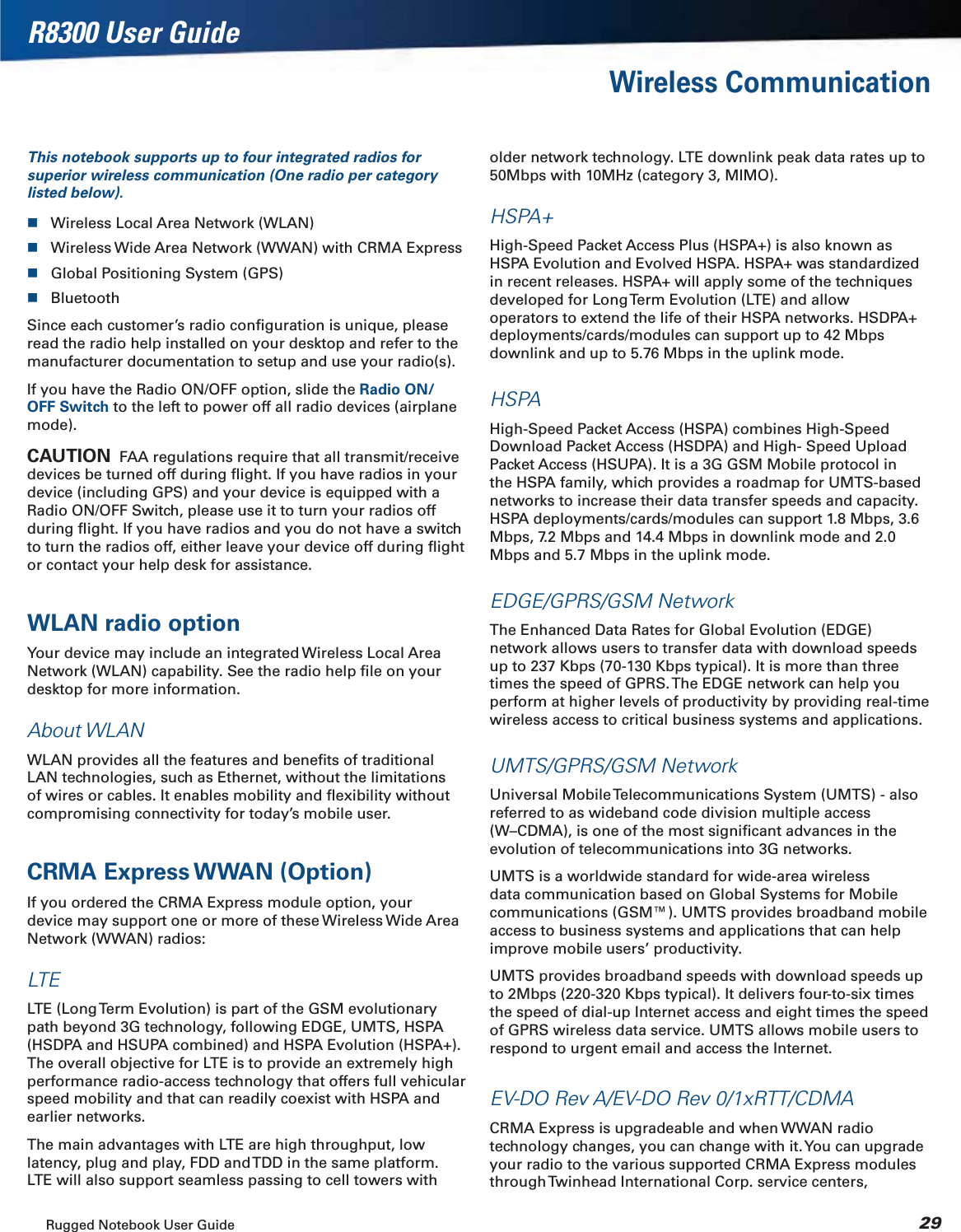 Rugged Notebook User Guide 29R8300 User GuideWireless CommunicationThis notebook supports up to four integrated radios for superior wireless communication (One radio per category listed below).Wireless Local Area Network (WLAN)Wireless Wide Area Network (WWAN) with CRMA ExpressGlobal Positioning System (GPS)BluetoothSince each customer’s radio conﬁguration is unique, please read the radio help installed on your desktop and refer to the manufacturer documentation to setup and use your radio(s).If you have the Radio ON/OFF option, slide the Radio ON/OFF Switch to the left to power off all radio devices (airplane mode).CAUTION  FAA regulations require that all transmit/receive devices be turned off during ﬂight. If you have radios in your device (including GPS) and your device is equipped with a Radio ON/OFF Switch, please use it to turn your radios off during ﬂight. If you have radios and you do not have a switch to turn the radios off, either leave your device off during ﬂight or contact your help desk for assistance.WLAN radio optionYour device may include an integrated Wireless Local Area Network (WLAN) capability. See the radio help ﬁle on your desktop for more information.About WLANWLAN provides all the features and beneﬁts of traditional LAN technologies, such as Ethernet, without the limitations of wires or cables. It enables mobility and ﬂexibility without compromising connectivity for today’s mobile user.CRMA Express WWAN (Option)If you ordered the CRMA Express module option, your device may support one or more of these Wireless Wide Area Network (WWAN) radios:LTELTE (Long Term Evolution) is part of the GSM evolutionary path beyond 3G technology, following EDGE, UMTS, HSPA (HSDPA and HSUPA combined) and HSPA Evolution (HSPA+).The overall objective for LTE is to provide an extremely high performance radio-access technology that offers full vehicular speed mobility and that can readily coexist with HSPA and earlier networks.The main advantages with LTE are high throughput, low latency, plug and play, FDD and TDD in the same platform. LTE will also support seamless passing to cell towers with older network technology. LTE downlink peak data rates up to 50Mbps with 10MHz (category 3, MIMO).HSPA+High-Speed Packet Access Plus (HSPA+) is also known as HSPA Evolution and Evolved HSPA. HSPA+ was standardized in recent releases. HSPA+ will apply some of the techniques developed for Long Term Evolution (LTE) and allow operators to extend the life of their HSPA networks. HSDPA+ deployments/cards/modules can support up to 42 Mbps downlink and up to 5.76 Mbps in the uplink mode.HSPAHigh-Speed Packet Access (HSPA) combines High-Speed Download Packet Access (HSDPA) and High- Speed Upload Packet Access (HSUPA). It is a 3G GSM Mobile protocol in the HSPA family, which provides a roadmap for UMTS-based networks to increase their data transfer speeds and capacity. HSPA deployments/cards/modules can support 1.8 Mbps, 3.6 Mbps, 7.2 Mbps and 14.4 Mbps in downlink mode and 2.0 Mbps and 5.7 Mbps in the uplink mode.EDGE/GPRS/GSM NetworkThe Enhanced Data Rates for Global Evolution (EDGE) network allows users to transfer data with download speeds up to 237 Kbps (70-130 Kbps typical). It is more than three times the speed of GPRS. The EDGE network can help you perform at higher levels of productivity by providing real-time wireless access to critical business systems and applications.UMTS/GPRS/GSM NetworkUniversal Mobile Telecommunications System (UMTS) - also referred to as wideband code division multiple access (W–CDMA), is one of the most signiﬁcant advances in the evolution of telecommunications into 3G networks.UMTS is a worldwide standard for wide-area wireless data communication based on Global Systems for Mobile communications (GSM™). UMTS provides broadband mobile access to business systems and applications that can help improve mobile users’ productivity.UMTS provides broadband speeds with download speeds up to 2Mbps (220-320 Kbps typical). It delivers four-to-six times the speed of dial-up Internet access and eight times the speed of GPRS wireless data service. UMTS allows mobile users to respond to urgent email and access the Internet.EV-DO Rev A/EV-DO Rev 0/1xRTT/CDMACRMA Express is upgradeable and when WWAN radio technology changes, you can change with it. You can upgrade your radio to the various supported CRMA Express modules through Twinhead International Corp. service centers, 