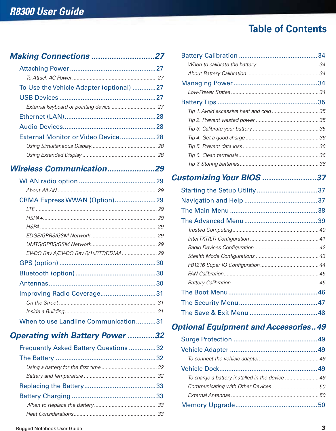 Rugged Notebook User Guide 3R8300 User GuideTable of ContentsMaking Connections ............................27Attaching Power ................................................27To Attach AC Power .......................................................... 27To Use the Vehicle Adapter (optional) .............27USB Devices ......................................................27External keyboard or pointing device ............................... 27Ethernet (LAN)...................................................28Audio Devices....................................................28External Monitor or Video Device....................28Using Simultaneous Display............................................. 28Using Extended Display ................................................... 28Wireless Communication.....................29WLAN radio option ...........................................29About WLAN .................................................................... 29CRMA Express WWAN (Option).......................29LTE ................................................................................... 29HSPA+.............................................................................. 29HSPA ................................................................................ 29EDGE/GPRS/GSM Network ............................................. 29UMTS/GPRS/GSM Network............................................. 29EV-DO Rev A/EV-DO Rev 0/1xRTT/CDMA........................ 29GPS (option) ......................................................30Bluetooth (option) .............................................30Antennas............................................................30Improving Radio Coverage...............................31On the Street ................................................................... 31Inside a Building ............................................................... 31When to use Landline Communication...........31Operating with Battery Power ............32Frequently Asked Battery Questions ...............32The Battery ........................................................32Using a battery for the ﬁrst time ...................................... 32Battery and Temperature .................................................. 32Replacing the Battery........................................33Battery Charging ...............................................33When to Replace the Battery ........................................... 33Heat Considerations......................................................... 33Battery Calibration ............................................34When to calibrate the battery:.......................................... 34About Battery Calibration ................................................. 34Managing Power ...............................................34Low-Power States ............................................................ 34Battery Tips ........................................................ 35Tip 1. Avoid excessive heat and cold ................................ 35Tip 2. Prevent wasted power ........................................... 35Tip 3. Calibrate your battery ............................................. 35Tip 4. Get a good charge .................................................. 36Tip 5. Prevent data loss .................................................... 36Tip 6. Clean terminals....................................................... 36Tip 7. Storing batteries...................................................... 36Customizing Your  BIOS ........................37Starting the Setup Utility..................................37Navigation and Help .........................................37The Main Menu .................................................38The Advanced Menu .........................................39Trusted Computing........................................................... 40Intel TXT(LT)  Conﬁguration ............................................... 41Radio Devices Conﬁguration ............................................ 42Stealth Mode Conﬁgurations ........................................... 43F81216 Super IO Conﬁguration ........................................ 44FAN Calibration................................................................. 45Battery Calibration............................................................ 45The Boot Menu..................................................46The Security Menu............................................47The Save &amp; Exit Menu ......................................48Optional Equipment and Accessories..49Surge Protection ...............................................49Vehicle Adapter .................................................49To connect the vehicle adapter......................................... 49Vehicle Dock.......................................................49To charge a battery installed in the device ....................... 49Communicating with Other Devices ................................ 50External Antennas ............................................................ 50Memory Upgrade..............................................50