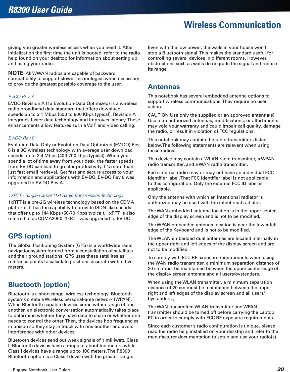 Rugged Notebook User Guide 30R8300 User GuideWireless Communicationgiving you greater wireless access when you need it. After initialization the ﬁrst time the unit is booted, refer to the radio help found on your desktop for information about setting up and using your radio.NOTE  All WWAN radios are capable of backward compatibility to support slower technologies when necessary to provide the greatest possible coverage to the user.EVDO Rev. AEVDO Revision A (1x Evolution-Data Optimized) is a wireless radio broadband data standard that offers download speeds up to 3.1 Mbps (500 to 800 Kbps typical). Revision A integrates faster data technology and improves latency. These enhancements allow features such a VoIP and video calling.EV-DO Rev 0Evolution Data Only or Evolution Data Optimized (EV-DO) Rev 0 is a 3G wireless technology with average user download speeds up to 2.4 Mbps (400-700 kbps typical). When you spend a lot of time away from your desk, the faster speeds from EV-DO can lead to greater productivity. It’s more than just fast email retrieval. Get fast and secure access to your information and applications with EV-DO. EV-DO Rev 0 was upgraded to EV-DO Rev A.1XRTT - Single Carrier (1x) Radio Transmission Technology1xRTT is a pre-2G wireless technology based on the CDMA platform. It has the capability to provide ISDN like speeds that offer up to 144 Kbps (50-70 Kbps typical). 1xRTT is also referred to as CDMA2000. 1xRTT was upgraded to EV-DO.GPS (option)The Global Positioning System (GPS) is a worldwide radio navigationsystem formed from a constellation of satellites and their ground stations. GPS uses these satellites as reference points to calculate positions accurate within ﬁve meters.Bluetooth (option)Bluetooth is a short range, wireless technology. Bluetooth systems create a Wireless personal-area network (WPAN). When Bluetooth-capable devices come within range of one another, an electronic conversation automatically takes place to determine whether they have data to share or whether one needs to control the other. Then, the devices hop frequencies in unison so they stay in touch with one another and avoid interference with other devices.Bluetooth devices send out weak signals of 1 milliwatt. Class II Bluetooth devices have a range of about ten meters while Class I devices have a range up to 100 meters. The R8300 Bluetooth option is a Class I device with the greater range. Even with the low power, the walls in your house won’t stop a Bluetooth signal. This makes the standard useful for controlling several devices in different rooms. However, obstructions such as walls do degrade the signal and reduce its range.AntennasThis notebook has several embedded antenna options to support wireless communications. They require no user action.CAUTION Use only the supplied or an approved antenna(s). Use of unauthorized antennas, modiﬁcations, or attachments may void your warranty and could impair call quality, damage the radio, or result in violation of FCC regulations.This notebook may contain the radio transmitters listed below.The following statements are relevant when using these radios:This device may contain a WLAN radio transmitter, a WPAN radio transmitter, and a WAN radio transmitter.Each internal radio may or may not have an individual FCC Identiﬁer label. That FCC Identiﬁer label is not applicable to this conﬁguration. Only the external FCC ID label is applicable.Only the antenna with which an intentional radiator is authorized may be used with the intentional radiator.The WAN embedded antenna location is in the upper center edge of the display screen and is not to be modiﬁed.The WPAN embedded antenna location is near the lower left edge of the Keyboard and is not to be modiﬁed.The WLAN embedded dual antennas are located internally in the upper right and left edges of the display screen and are not to be modiﬁed.To comply with FCC RF exposure requirements when using the WAN radio transmitter, a minimum separation distance of 20 cm must be maintained between the upper center edge of the display screen antenna and all users/bystanders.When using the WLAN transmitter, a minimum separation distance of 20 cm must be maintained between the upper right and left edges of the display screen and all users/bystanders.,The WAN transmitter, WLAN transmitter and WPAN transmitter should be turned off before carrying the Laptop PC in order to comply with FCC RF exposure requirements.Since each customer’s radio conﬁguration is unique, please read the radio help installed on your desktop and refer to the manufacturer documentation to setup and use your radio(s).