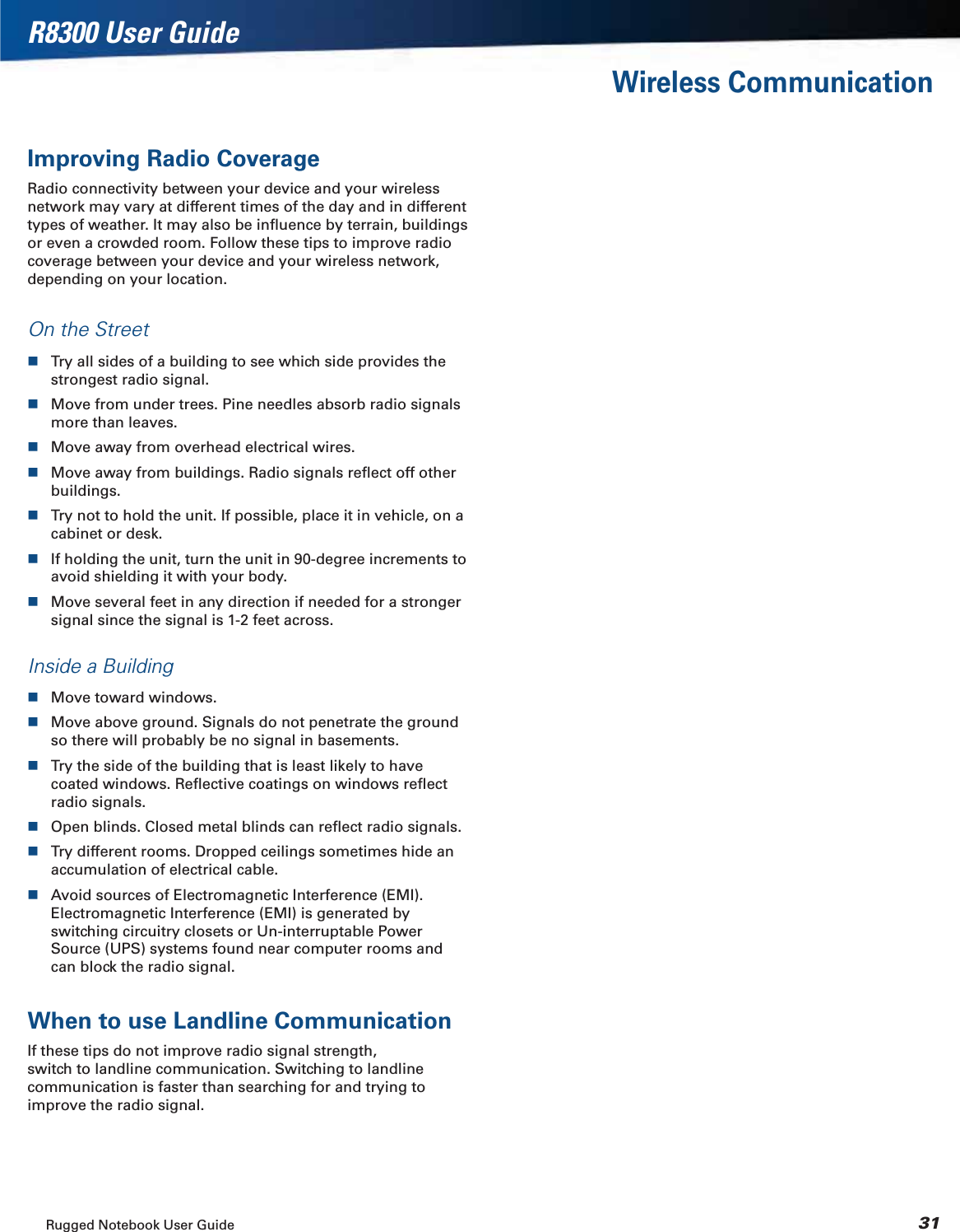 Rugged Notebook User Guide 31R8300 User GuideWireless CommunicationImproving Radio CoverageRadio connectivity between your device and your wireless network may vary at different times of the day and in different types of weather. It may also be inﬂuence by terrain, buildings or even a crowded room. Follow these tips to improve radio coverage between your device and your wireless network, depending on your location.On the StreetTry all sides of a building to see which side provides the strongest radio signal.Move from under trees. Pine needles absorb radio signals more than leaves.Move away from overhead electrical wires.Move away from buildings. Radio signals reﬂect off other buildings.Try not to hold the unit. If possible, place it in vehicle, on a cabinet or desk.If holding the unit, turn the unit in 90-degree increments to avoid shielding it with your body.Move several feet in any direction if needed for a stronger signal since the signal is 1-2 feet across.Inside a BuildingMove toward windows.Move above ground. Signals do not penetrate the ground so there will probably be no signal in basements.Try the side of the building that is least likely to have coated windows. Reﬂective coatings on windows reﬂect radio signals.Open blinds. Closed metal blinds can reﬂect radio signals.Try different rooms. Dropped ceilings sometimes hide an accumulation of electrical cable.Avoid sources of Electromagnetic Interference (EMI).Electromagnetic Interference (EMI) is generated by switching circuitry closets or Un-interruptable Power Source (UPS) systems found near computer rooms and can block the radio signal.When to use Landline CommunicationIf these tips do not improve radio signal strength, switch to landline communication. Switching to landline communication is faster than searching for and trying to improve the radio signal.