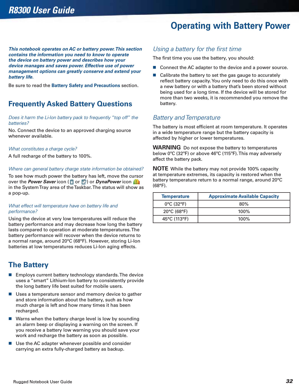 Rugged Notebook User Guide 32R8300 User GuideOperating with Battery PowerThis notebook operates on AC or battery power. This section contains the information you need to know to operate the device on battery power and describes how your device manages and saves power. Effective use of power management options can greatly conserve and extend your battery life.Be sure to read the Battery Safety and Precautions section.Frequently Asked Battery QuestionsDoes it harm the Li-Ion battery pack to frequently “top off” the batteries?No. Connect the device to an approved charging source whenever available.What constitutes a charge cycle?A full recharge of the battery to 100%.Where can general battery charge state information be obtained?To see how much power the battery has left, move the cursor over the Power Saver icon (  or  ) or DynaPower icon in the System Tray area of the Taskbar. The status will show as a pop-up.What effect will temperature have on battery life and performance?Using the device at very low temperatures will reduce the battery performance and may decrease how long the battery lasts compared to operation at moderate temperatures. The battery performance will recover when the device returns to a normal range, around 20°C (68°F). However, storing Li-Ion batteries at low temperatures reduces Li-Ion aging effects.The BatteryEmploys current battery technology standards. The device uses a “smart” Lithium-Ion battery to consistently provide the long battery life best suited for mobile users.Uses a temperature sensor and memory device to gather and store information about the battery, such as how much charge is left and how many times it has been recharged.Warns when the battery charge level is low by sounding an alarm beep or displaying a warning on the screen. If you receive a battery low warning you should save your work and recharge the battery as soon as possible.Use the AC adapter whenever possible and consider carrying an extra fully-charged battery as backup.Using a battery for the ﬁrst timeThe ﬁrst time you use the battery, you should:Connect the AC adapter to the device and a power source.Calibrate the battery to set the gas gauge to accurately reﬂect battery capacity. You only need to do this once with a new battery or with a battery that’s been stored without being used for a long time. If the device will be stored for more than two weeks, it is recommended you remove the battery.Battery and TemperatureThe battery is most efﬁcient at room temperature. It operates in a wide temperature range but the battery capacity is affected by higher or lower temperatures.WARNING  Do not expose the battery to temperatures below 0ºC (32ºF) or above 46ºC (115ºF). This may adversely affect the battery pack.NOTE  While the battery may not provide 100% capacity at temperature extremes, its capacity is restored when the battery temperature return to a normal range, around 20°C (68°F).Temperature Approximate Available Capacity0°C (32°F) 80%20°C (68°F) 100%45°C (113°F) 100%