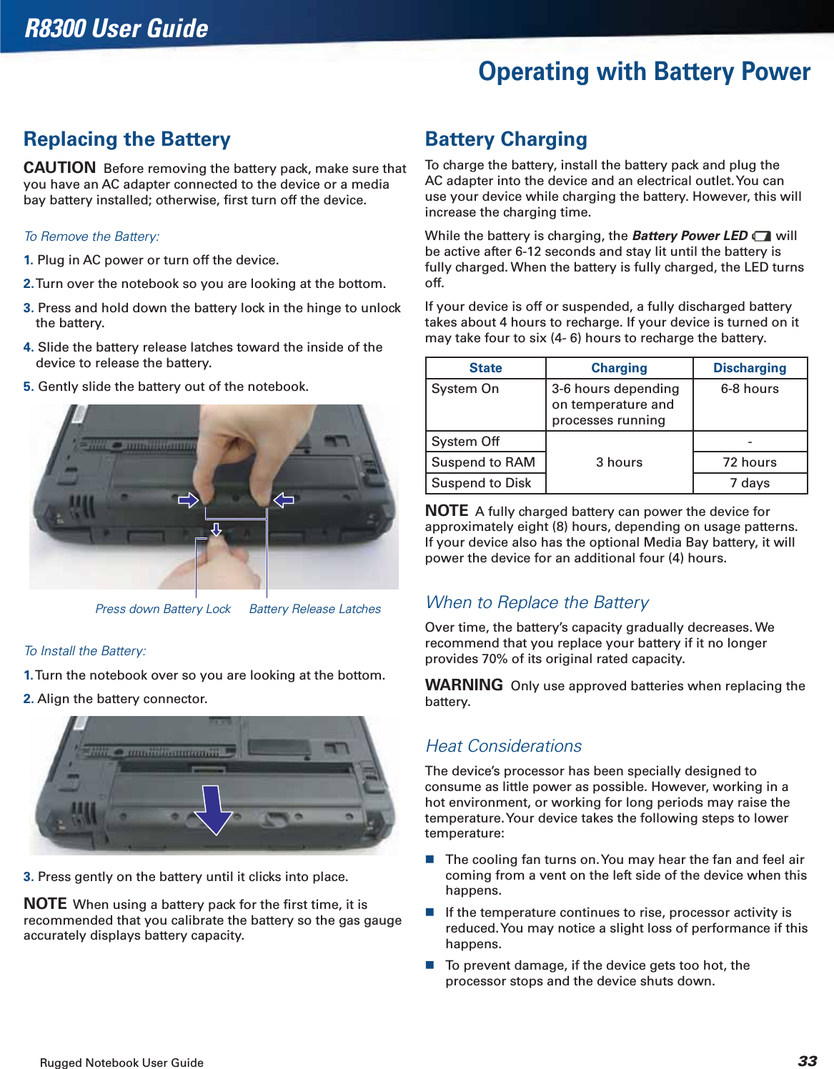 Rugged Notebook User Guide 33R8300 User GuideOperating with Battery PowerReplacing the BatteryCAUTION  Before removing the battery pack, make sure that you have an AC adapter connected to the device or a media bay battery installed; otherwise, ﬁrst turn off the device.To Remove the Battery:1. Plug in AC power or turn off the device.2. Turn over the notebook so you are looking at the bottom.3. Press and hold down the battery lock in the hinge to unlock the battery.4. Slide the battery release latches toward the inside of the device to release the battery.5. Gently slide the battery out of the notebook.Press down Battery Lock Battery Release LatchesTo Install the Battery:1. Turn the notebook over so you are looking at the bottom.2. Align the battery connector.3. Press gently on the battery until it clicks into place.NOTE  When using a battery pack for the ﬁrst time, it is recommended that you calibrate the battery so the gas gauge accurately displays battery capacity.Battery ChargingTo charge the battery, install the battery pack and plug the AC adapter into the device and an electrical outlet. You can use your device while charging the battery. However, this will increase the charging time.While the battery is charging, the Battery Power LED  will be active after 6-12 seconds and stay lit until the battery is fully charged. When the battery is fully charged, the LED turns off.If your device is off or suspended, a fully discharged battery takes about 4 hours to recharge. If your device is turned on it may take four to six (4- 6) hours to recharge the battery.State Charging DischargingSystem On 3-6 hours depending on temperature and processes running6-8 hoursSystem Off3 hours-Suspend to RAM 72 hoursSuspend to Disk 7 daysNOTE  A fully charged battery can power the device for approximately eight (8) hours, depending on usage patterns. If your device also has the optional Media Bay battery, it will power the device for an additional four (4) hours.When to Replace the BatteryOver time, the battery’s capacity gradually decreases. We recommend that you replace your battery if it no longer provides 70% of its original rated capacity.WARNING  Only use approved batteries when replacing the battery.Heat ConsiderationsThe device’s processor has been specially designed to consume as little power as possible. However, working in a hot environment, or working for long periods may raise the temperature. Your device takes the following steps to lower temperature:The cooling fan turns on. You may hear the fan and feel air coming from a vent on the left side of the device when this happens.If the temperature continues to rise, processor activity is reduced. You may notice a slight loss of performance if this happens.To prevent damage, if the device gets too hot, the processor stops and the device shuts down.