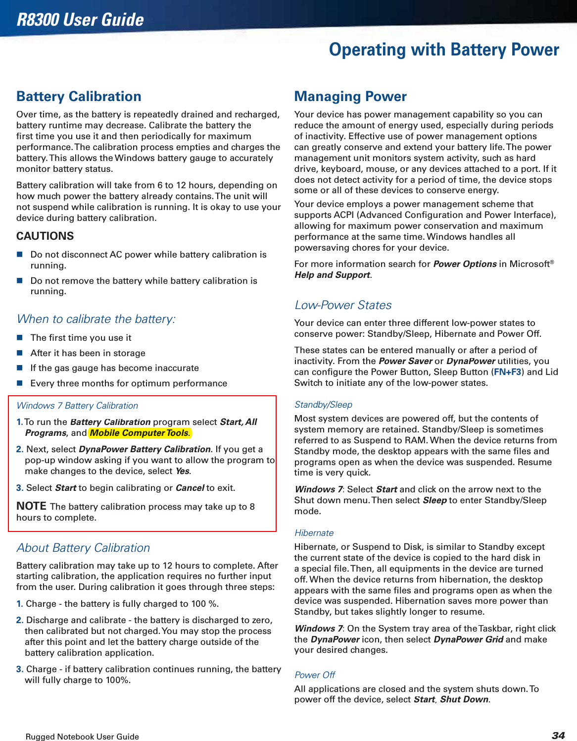 Rugged Notebook User Guide34R8300 User GuideOperating with Battery PowerBattery CalibrationOver time, as the battery is repeatedly drained and recharged, battery runtime may decrease. Calibrate the battery the ﬁrst time you use it and then periodically for maximum performance. The calibration process empties and charges the battery. This allows the Windows battery gauge to accurately monitor battery status.Battery calibration will take from 6 to 12 hours, depending on how much power the battery already contains. The unit will not suspend while calibration is running. It is okay to use your device during battery calibration.CAUTIONSDo not disconnect AC power while battery calibration is running.Do not remove the battery while battery calibration is running.When to calibrate the battery:The ﬁrst time you use itAfter it has been in storageIf the gas gauge has become inaccurateEvery three months for optimum performanceWindows 7 Battery Calibration1. To run the Battery Calibrationprogram select nStart, All Programs, and 2. Next, select DynaPower Battery Calibration. If you get a pop-up window asking if you want to allow the program to make changes to the device, select Yes.3. Select Start to begin calibrating or tCancelto exit.lNOTE  The battery calibration process may take up to 8 hours to complete.About Battery CalibrationBattery calibration may take up to 12 hours to complete. After starting calibration, the application requires no further input from the user. During calibration it goes through three steps:1. Charge - the battery is fully charged to 100 %.2. Discharge and calibrate - the battery is discharged to zero, then calibrated but not charged. You may stop the process after this point and let the battery charge outside of the battery calibration application.3. Charge - if battery calibration continues running, the battery will fully charge to 100%.Managing PowerYour device has power management capability so you can reduce the amount of energy used, especially during periods of inactivity. Effective use of power management options can greatly conserve and extend your battery life. The  power management unit monitors system activity, such as hard drive, keyboard, mouse, or any devices attached to a port. If it does not detect activity for a period of time, the device stops some or all of these devices to conserve energy.Your device employs a power management scheme that supports ACPI (Advanced Conﬁguration and Power Interface), allowing for maximum power conservation and maximum performance at the same time. Windows handles all powersaving chores for your device.For more information search for Power Optionsin Microsofts®Help and Support.ttLow-Power StatesYour device can enter three different low-power states to conserve power: Standby/Sleep, Hibernate and Power Off.These states can be entered manually or after a period of inactivity. From the Power Saveror rDynaPowerutilities, you rcan conﬁgure the Power Button, Sleep Button (FN+F3) and Lid Switch to initiate any of the low-power states.Standby/SleepMost system devices are powered off, but the contents of system memory are retained. Standby/Sleep is sometimes referred to as Suspend to RAM. When the device returns from Standby mode, the desktop appears with the same ﬁles and programs open as when the device was suspended. Resume time is very quick.Windows 7: Select 77Startand click on the arrow next to the tShut down menu. Then select Sleepto enter Standby/Sleep pmode.HibernateHibernate, or Suspend to Disk, is similar to Standby except the current state of the device is copied to the hard disk in a special ﬁle. Then, all equipments in the device are turned off. When the device returns from hibernation, the desktop appears with the same ﬁles and programs open as when the device was suspended. Hibernation saves more power than Standby, but takes slightly longer to resume.Windows 7: On the System tray area of the Taskbar, right click 77theDynaPowericon, then select rDynaPower Gridand make dyour desired changes.Power OffAll applications are closed and the system shuts down. To power off the device, select Start,ttShut Down.Mobile Computer Tools.