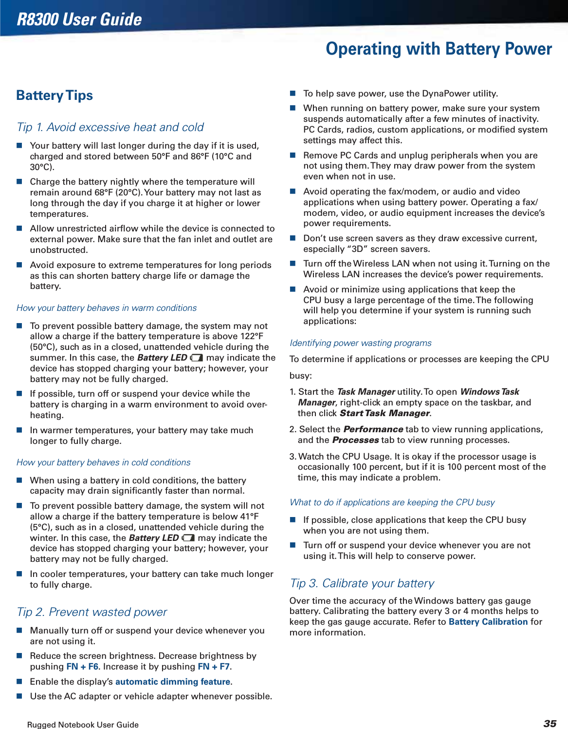 Rugged Notebook User Guide 35R8300 User GuideOperating with Battery PowerBattery TipsTip 1. Avoid excessive heat and coldYour battery will last longer during the day if it is used, charged and stored between 50°F and 86°F (10°C and 30°C).Charge the battery nightly where the temperature will remain around 68°F (20°C). Your battery may not last as long through the day if you charge it at higher or lower temperatures.Allow unrestricted airﬂow while the device is connected to external power. Make sure that the fan inlet and outlet are unobstructed.Avoid exposure to extreme temperatures for long periods as this can shorten battery charge life or damage the battery.How your battery behaves in warm conditionsTo prevent possible battery damage, the system may not allow a charge if the battery temperature is above 122°F (50°C), such as in a closed, unattended vehicle during the summer. In this case, the Battery LED  may indicate the device has stopped charging your battery; however, your battery may not be fully charged.If possible, turn off or suspend your device while the battery is charging in a warm environment to avoid over-heating.In warmer temperatures, your battery may take much longer to fully charge.How your battery behaves in cold conditionsWhen using a battery in cold conditions, the battery capacity may drain signiﬁcantly faster than normal.To prevent possible battery damage, the system will not allow a charge if the battery temperature is below 41°F (5°C), such as in a closed, unattended vehicle during the winter. In this case, the Battery LED  may indicate the device has stopped charging your battery; however, your battery may not be fully charged.In cooler temperatures, your battery can take much longer to fully charge.Tip 2. Prevent wasted powerManually turn off or suspend your device whenever you are not using it.Reduce the screen brightness. Decrease brightness by pushing FN + F6. Increase it by pushing FN + F7.Enable the display’s automatic dimming feature.Use the AC adapter or vehicle adapter whenever possible.To help save power, use the DynaPower utility.When running on battery power, make sure your system suspends automatically after a few minutes of inactivity. PC Cards, radios, custom applications, or modiﬁed system settings may affect this.Remove PC Cards and unplug peripherals when you are not using them. They may draw power from the system even when not in use.Avoid operating the fax/modem, or audio and video applications when using battery power. Operating a fax/modem, video, or audio equipment increases the device’s power requirements.Don’t use screen savers as they draw excessive current, especially “3D” screen savers.Turn off the Wireless LAN when not using it. Turning on the Wireless LAN increases the device’s power requirements.Avoid or minimize using applications that keep the CPU busy a large percentage of the time. The following will help you determine if your system is running such applications:Identifying power wasting programsTo determine if applications or processes are keeping the CPUbusy:1. Start the Task Manager utility. To open Windows Task Manager, right-click an empty space on the taskbar, and then click Start Task  Manager.2. Select the Performance tab to view running applications, and the Processes tab to view running processes.3. Watch the CPU Usage. It is okay if the processor usage is occasionally 100 percent, but if it is 100 percent most of the time, this may indicate a problem.What to do if applications are keeping the CPU busyIf possible, close applications that keep the CPU busy when you are not using them.Turn off or suspend your device whenever you are not using it. This will help to conserve power.Tip 3. Calibrate your batteryOver time the accuracy of the Windows battery gas gauge battery. Calibrating the battery every 3 or 4 months helps to keep the gas gauge accurate. Refer to Battery Calibration for more information.