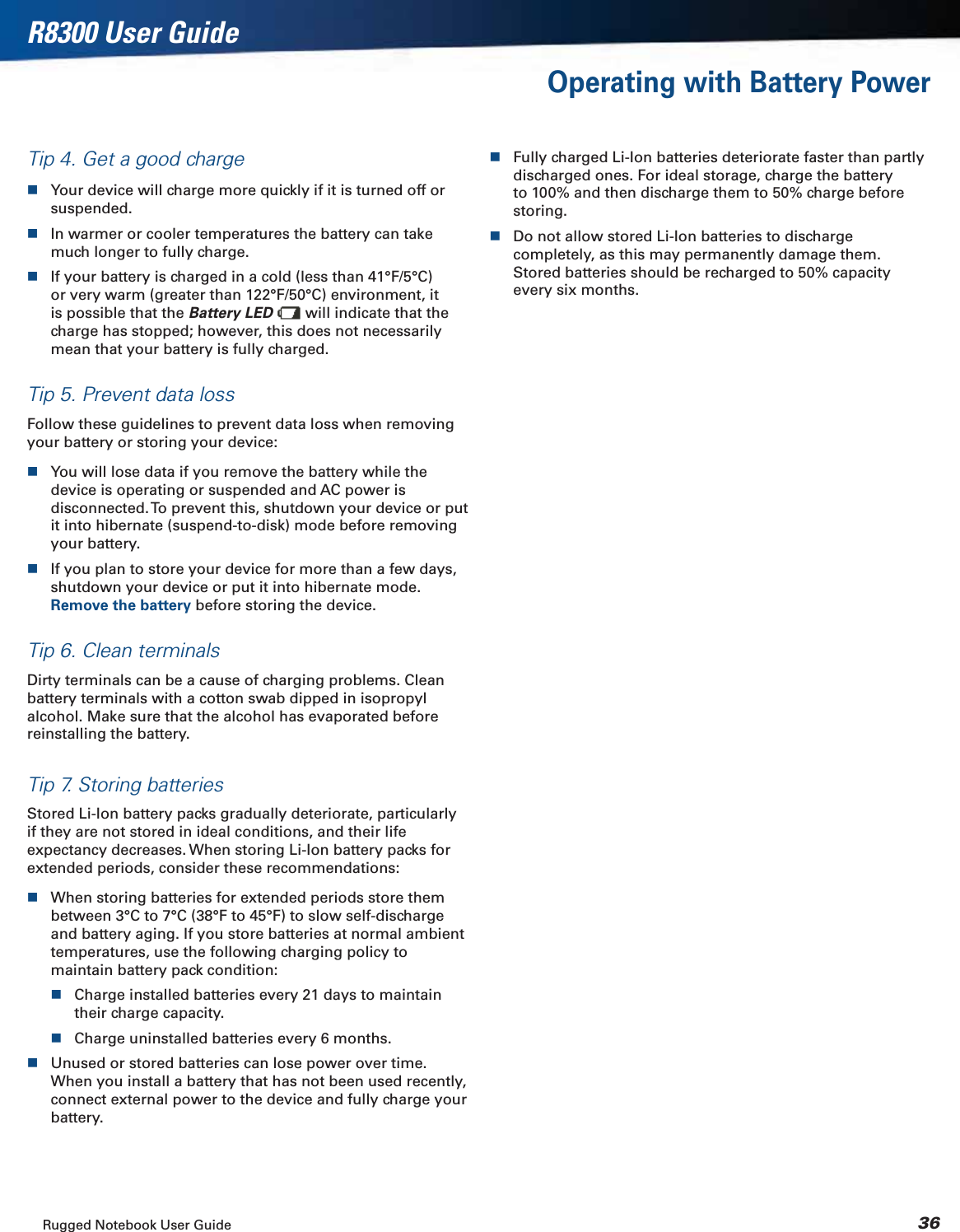 Rugged Notebook User Guide 36R8300 User GuideOperating with Battery PowerTip 4. Get a good chargeYour device will charge more quickly if it is turned off or suspended.In warmer or cooler temperatures the battery can take much longer to fully charge.If your battery is charged in a cold (less than 41°F/5°C) or very warm (greater than 122°F/50°C) environment, it is possible that the Battery LED  will indicate that the charge has stopped; however, this does not necessarily mean that your battery is fully charged.Tip 5. Prevent data lossFollow these guidelines to prevent data loss when removing your battery or storing your device:You will lose data if you remove the battery while the device is operating or suspended and AC power is disconnected. To prevent this, shutdown your device or put it into hibernate (suspend-to-disk) mode before removing your battery.If you plan to store your device for more than a few days, shutdown your device or put it into hibernate mode. Remove the battery before storing the device.Tip 6. Clean terminalsDirty terminals can be a cause of charging problems. Clean battery terminals with a cotton swab dipped in isopropyl alcohol. Make sure that the alcohol has evaporated before reinstalling the battery.Tip 7. Storing batteriesStored Li-Ion battery packs gradually deteriorate, particularly if they are not stored in ideal conditions, and their life expectancy decreases. When storing Li-Ion battery packs for extended periods, consider these recommendations:When storing batteries for extended periods store them between 3°C to 7°C (38°F to 45°F) to slow self-discharge and battery aging. If you store batteries at normal ambient temperatures, use the following charging policy to maintain battery pack condition:Charge installed batteries every 21 days to maintain their charge capacity.Charge uninstalled batteries every 6 months.Unused or stored batteries can lose power over time. When you install a battery that has not been used recently, connect external power to the device and fully charge your battery.Fully charged Li-Ion batteries deteriorate faster than partly discharged ones. For ideal storage, charge the battery to 100% and then discharge them to 50% charge before storing.Do not allow stored Li-Ion batteries to discharge completely, as this may permanently damage them. Stored batteries should be recharged to 50% capacity every six months.