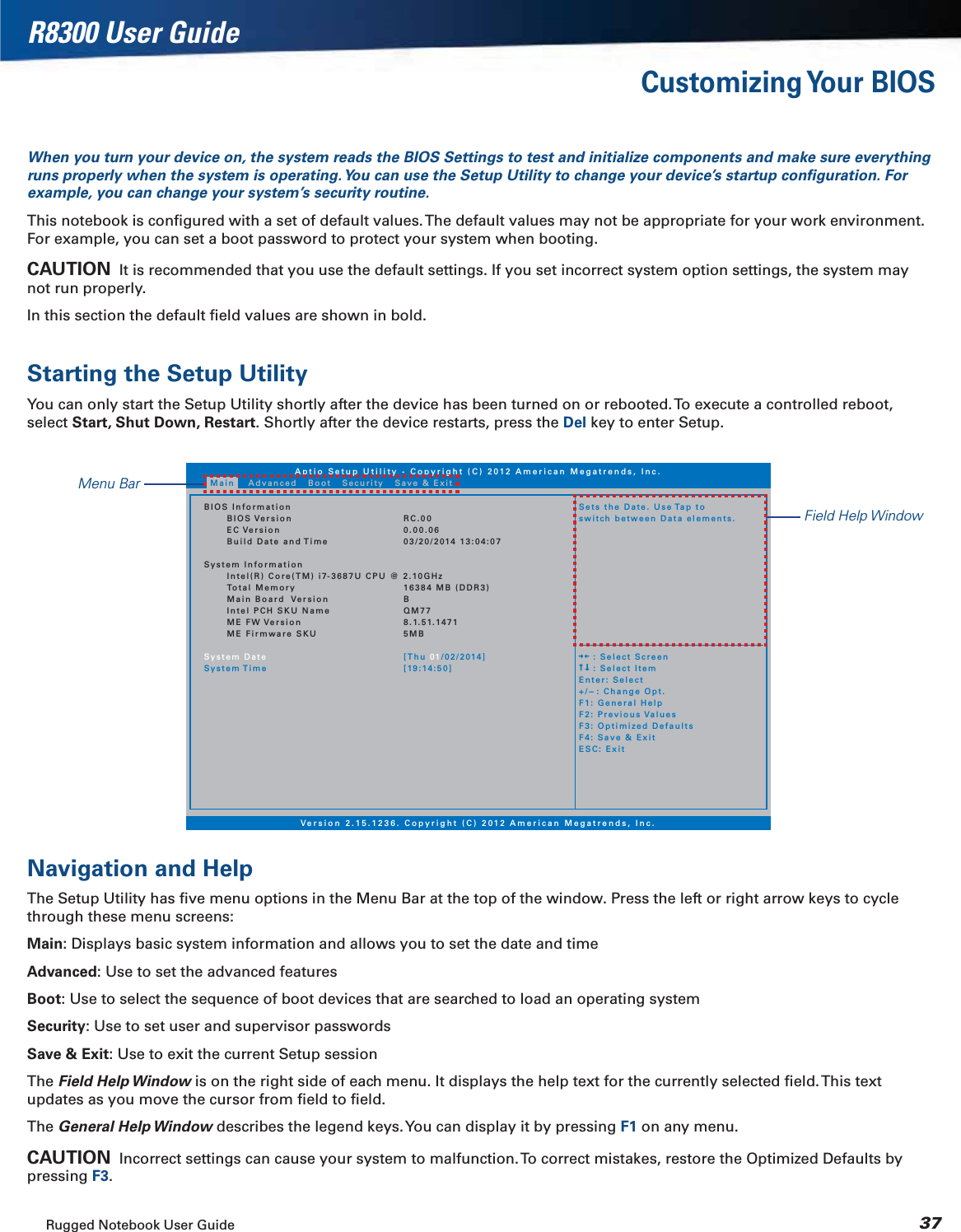 Rugged Notebook User Guide 37R8300 User GuideCustomizing Your  BIOSWhen you turn your device on, the system reads the BIOS Settings to test and initialize components and make sure everything runs properly when the system is operating. You can use the Setup Utility to change your device’s startup conﬁguration. For example, you can change your system’s security routine.This notebook is conﬁgured with a set of default values. The default values may not be appropriate for your work environment. For example, you can set a boot password to protect your system when booting.CAUTION  It is recommended that you use the default settings. If you set incorrect system option settings, the system may not run properly.In this section the default ﬁeld values are shown in bold.Starting the Setup UtilityYou can only start the Setup Utility shortly after the device has been turned on or rebooted. To execute a controlled reboot, select Start, Shut Down, Restart. Shortly after the device restarts, press the Del key to enter Setup. Navigation and HelpThe Setup Utility has ﬁve menu options in the Menu Bar at the top of the window. Press the left or right arrow keys to cycle through these menu screens:Main: Displays basic system information and allows you to set the date and timeAdvanced: Use to set the advanced featuresBoot: Use to select the sequence of boot devices that are searched to load an operating systemSecurity: Use to set user and supervisor passwordsSave &amp; Exit: Use to exit the current Setup sessionThe Field Help Window is on the right side of each menu. It displays the help text for the currently selected ﬁeld. This text updates as you move the cursor from ﬁeld to ﬁeld.The General Help Window describes the legend keys. You can display it by pressing F1 on any menu.CAUTION  Incorrect settings can cause your system to malfunction. To correct mistakes, restore the Optimized Defaults by pressing F3.Aptio Setup Utility - Copyright (C) 2012 American Megatrends, Inc.Version 2.15.1236. Copyright (C) 2012 American Megatrends, Inc.BIOS InformationBIOS VersionEC VersionBuild Date and TimeSystem InformationIntel(R) Core(TM) i7-3687U CPU @ 2.10GHzTotal MemoryMain Board VersionIntel PCH SKU NameME FW VersionME Firmware SKUSystem DateSystem TimeRC.000.00.0603/20/2014 13:04:0716384 MB (DDR3)BQM778.1.51.14715MB[Thu 01/02/2014][19:14:50]Sets the Date. Use Tap toswitch between Data elements.    : Select Screen    : Select ItemEnter: Select+/-: Change Opt.F1: General HelpF2: Previous ValuesF3: Optimized DefaultsF4: Save &amp; ExitESC: ExitMain Advanced Boot Security Save &amp; ExitField Help WindowMenu Bar