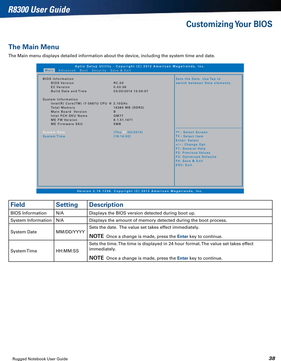 Rugged Notebook User Guide 38R8300 User GuideCustomizing Your  BIOSThe Main MenuThe Main menu displays detailed information about the device, including the system time and date.Aptio Setup Utility - Copyright (C) 2012 American Megatrends, Inc.Version 2.15.1236. Copyright (C) 2012 American Megatrends, Inc.BIOS InformationBIOS VersionEC VersionBuild Date and TimeSystem InformationIntel(R) Core(TM) i7-3687U CPU @ 2.10GHzTotal MemoryMain Board VersionIntel PCH SKU NameME FW VersionME Firmware SKUSystem DateSystem TimeRC.000.00.0603/20/2014 13:04:0716384 MB (DDR3)BQM778.1.51.14715MB[Thu 01/02/2014][19:14:50]Sets the Date. Use Tap toswitch between Data elements.    : Select Screen    : Select ItemEnter: Select+/-: Change Opt.F1: General HelpF2: Previous ValuesF3: Optimized DefaultsF4: Save &amp; ExitESC: ExitMain Advanced Boot Security Save &amp; ExitField Setting DescriptionBIOS Information N/A Displays the BIOS version detected during boot up.System Information N/A Displays the amount of memory detected during the boot process.System Date MM/DD/YYYYSets the date.  The value set takes effect immediately.NOTE  Once a change is made, press the Enter key to continue.System Time HH:MM:SSSets the time. The time is displayed in 24 hour format. The value set takes effect immediately.NOTE  Once a change is made, press the Enter key to continue.