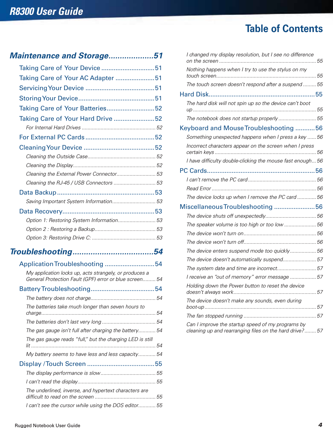 Rugged Notebook User Guide 4R8300 User GuideTable of ContentsMaintenance and Storage....................51Taking Care of  Your Device ..............................51Taking Care of  Your AC Adapter ......................51Servicing Your  Device .......................................51Storing Your  Device ...........................................51Taking Care of  Your Batteries...........................52Taking Care of  Your Hard Drive .......................52For Internal Hard Drives ................................................... 52For External PC Cards .......................................52Cleaning Your  Device ........................................52Cleaning the Outside Case............................................... 52Cleaning the Display......................................................... 52Cleaning the External Power Connector........................... 53Cleaning the RJ-45 / USB Connectors ............................. 53Data Backup .......................................................53Saving Important System Information.............................. 53Data Recovery....................................................53Option 1: Restoring System Information.......................... 53Option 2 : Restoring a Backup.......................................... 53Option 3: Restoring Drive C: ............................................ 53Troubleshooting....................................54Application Troubleshooting ............................ 54My application locks up, acts strangely, or produces a General Protection Fault (GPF) error or blue screen......... 54Battery Troubleshooting.................................... 54The battery does not charge............................................. 54The batteries take much longer than seven hours to charge............................................................................... 54The batteries don’t last very long ..................................... 54The gas gauge isn’t full after charging the battery............ 54The gas gauge reads “full,” but the charging LED is still lit ...................................................................................... 54My battery seems to have less and less capacity............ 54Display / Touch Screen ......................................55The display performance is slow ...................................... 55I can’t read the display...................................................... 55The underlined, inverse, and hypertext characters are difﬁcult to read on the screen .......................................... 55I can’t see the cursor while using the DOS editor............ 55I changed my display resolution, but I see no difference on the screen ................................................................... 55Nothing happens when I try to use the stylus on my touch screen..................................................................... 55The touch screen doesn’t respond after a suspend ......... 55Hard Disk............................................................55The hard disk will not spin up so the device can’t boot up ..................................................................................... 55The notebook does not startup properly .......................... 55Keyboard and Mouse Troubleshooting ...........56Something unexpected happens when I press a key ...... 56Incorrect characters appear on the screen when I press certain keys ...................................................................... 56I have difﬁculty double-clicking the mouse fast enough... 56PC Cards.............................................................56I can’t remove the PC card ............................................... 56Read Error ........................................................................ 56The device locks up when I remove the PC card ............. 56Miscellaneous Troubleshooting ....................... 56The device shuts off unexpectedly................................... 56The speaker volume is too high or too low ...................... 56The device won’t turn on.................................................. 56The device won’t turn off.................................................. 56The device enters suspend mode too quickly .................. 56The device doesn’t automatically suspend....................... 57The system date and time are incorrect........................... 57I receive an “out of memory” error message .................. 57Holding down the Power button to reset the device doesn’t always work......................................................... 57The device doesn’t make any sounds, even during boot-up ............................................................................. 57The fan stopped running .................................................. 57Can I improve the startup speed of my programs by cleaning up and rearranging ﬁles on the hard drive? ........ 57