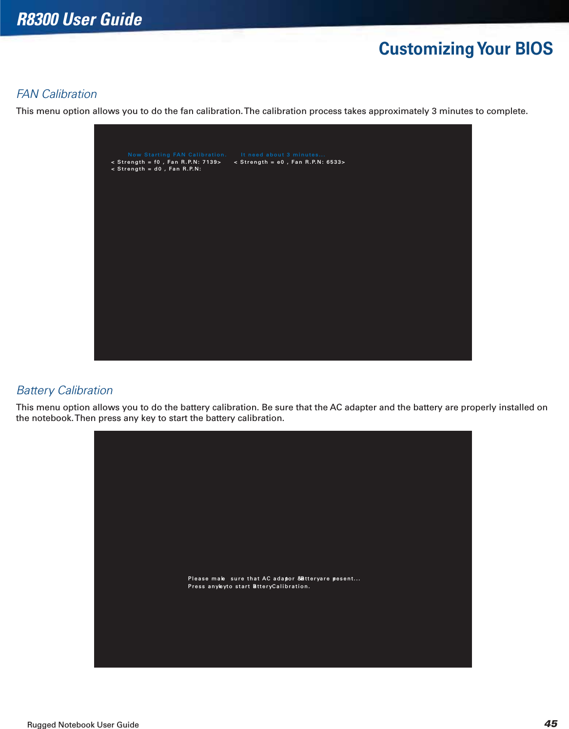 Rugged Notebook User Guide 45R8300 User GuideCustomizing Your  BIOSFAN CalibrationThis menu option allows you to do the fan calibration. The calibration process takes approximately 3 minutes to complete.Now Starting FAN Calibration.  It need about 3 minutes...&lt; Strength = f0 , Fan R.P.N: 7139&gt; &lt; Strength = e0 , Fan R.P.N: 6533&gt;&lt; Strength = d0 , Fan R.P.N:Battery CalibrationThis menu option allows you to do the battery calibration. Be sure that the AC adapter and the battery are properly installed on the notebook. Then press any key to start the battery calibration.Please make  sure that AC adaptor &amp; Battery are present...Press any key to start Battery Calibration.