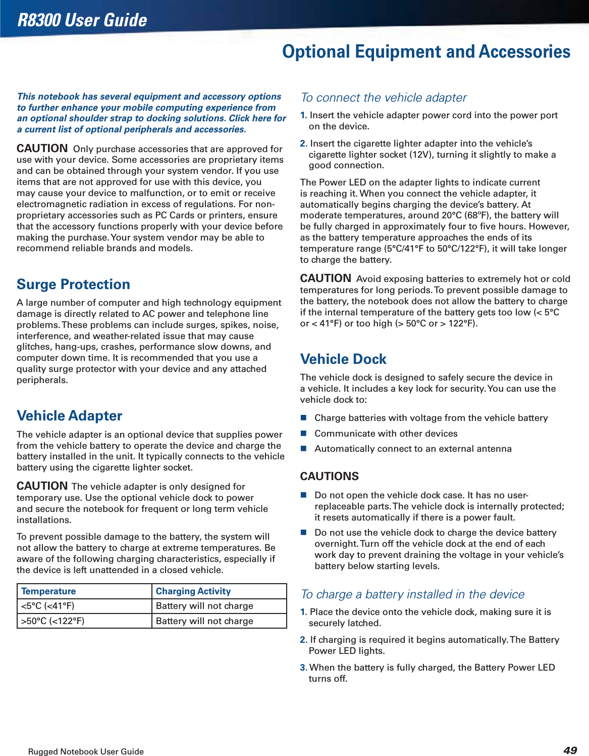 Rugged Notebook User Guide 49R8300 User GuideOptional Equipment and AccessoriesThis notebook has several equipment and accessory options to further enhance your mobile computing experience from an optional shoulder strap to docking solutions. Click here for a current list of optional peripherals and accessories.CAUTION  Only purchase accessories that are approved for use with your device. Some accessories are proprietary items and can be obtained through your system vendor. If you use items that are not approved for use with this device, you may cause your device to malfunction, or to emit or receive electromagnetic radiation in excess of regulations. For non-proprietary accessories such as PC Cards or printers, ensure that the accessory functions properly with your device before making the purchase. Your system vendor may be able to recommend reliable brands and models.Surge ProtectionA large number of computer and high technology equipment damage is directly related to AC power and telephone line problems. These problems can include surges, spikes, noise, interference, and weather-related issue that may cause glitches, hang-ups, crashes, performance slow downs, and computer down time. It is recommended that you use a quality surge protector with your device and any attached peripherals.Vehicle AdapterThe vehicle adapter is an optional device that supplies power from the vehicle battery to operate the device and charge the battery installed in the unit. It typically connects to the vehicle battery using the cigarette lighter socket.CAUTION  The vehicle adapter is only designed for temporary use. Use the optional vehicle dock to power and secure the notebook for frequent or long term vehicle installations.To prevent possible damage to the battery, the system will not allow the battery to charge at extreme temperatures. Be aware of the following charging characteristics, especially if the device is left unattended in a closed vehicle.Temperature Charging Activity&lt;5°C (&lt;41°F) Battery will not charge&gt;50°C (&lt;122°F) Battery will not chargeTo connect the vehicle adapter1. Insert the vehicle adapter power cord into the power port on the device.2. Insert the cigarette lighter adapter into the vehicle’s cigarette lighter socket (12V), turning it slightly to make a good connection.The Power LED on the adapter lights to indicate current is reaching it. When you connect the vehicle adapter, it automatically begins charging the device’s battery. At moderate temperatures, around 20°C (68ºF), the battery will be fully charged in approximately four to ﬁve hours. However, as the battery temperature approaches the ends of its temperature range (5°C/41°F to 50°C/122°F), it will take longer to charge the battery.CAUTION  Avoid exposing batteries to extremely hot or cold temperatures for long periods. To prevent possible damage to the battery, the notebook does not allow the battery to charge if the internal temperature of the battery gets too low (&lt; 5°C or &lt; 41°F) or too high (&gt; 50°C or &gt; 122°F).Vehicle DockThe vehicle dock is designed to safely secure the device in a vehicle. It includes a key lock for security. You can use the vehicle dock to:Charge batteries with voltage from the vehicle batteryCommunicate with other devicesAutomatically connect to an external antennaCAUTIONSDo not open the vehicle dock case. It has no user-replaceable parts. The vehicle dock is internally protected; it resets automatically if there is a power fault.Do not use the vehicle dock to charge the device battery overnight. Turn off the vehicle dock at the end of each work day to prevent draining the voltage in your vehicle’s battery below starting levels.To charge a battery installed in the device1. Place the device onto the vehicle dock, making sure it is securely latched.2. If charging is required it begins automatically. The Battery Power LED lights.3. When the battery is fully charged, the Battery Power LED turns off.