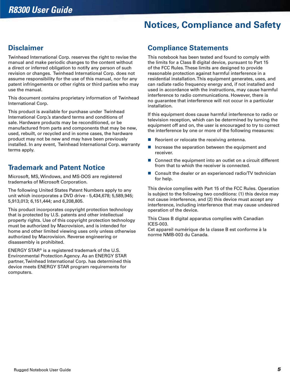 Rugged Notebook User Guide 5R8300 User GuideNotices, Compliance and SafetyDisclaimerTwinhead International Corp. reserves the right to revise the manual and make periodic changes to the content without a direct or inferred obligation to notify any person of such revision or changes.  Twinhead International Corp. does not assume responsibility for the use of this manual, nor for any patent infringements or other rights or third parties who may use the manual.This document contains proprietary information of  Twinhead International Corp.This product is available for purchase under  Twinhead International Corp.’s standard terms and conditions of sale. Hardware products may be reconditioned, or be manufactured from parts and components that may be new, used, rebuilt, or recycled and in some cases, the hardware product may not be new and may have been previously installed. In any event,  Twinhead International Corp. warranty terms apply.Trademark and Patent NoticeMicrosoft, MS, Windows, and MS-DOS are registered trademarks of Microsoft Corporation.The following United States Patent Numbers apply to any unit which incorporates a DVD drive - 5,434,678; 5,589,945; 5,913,013; 6,151,444; and 6,208,805.This product incorporates copyright protection technology that is protected by U.S. patents and other intellectual property rights. Use of this copyright protection technology must be authorized by Macrovision, and is intended for home and other limited viewing uses only unless otherwise authorized by Macrovision. Reverse engineering or disassembly is prohibited.ENERGY STAR® is a registered trademark of the U.S. Environmental Protection Agency. As an ENERGY STAR partner, Twinhead International Corp. has determined this device meets ENERGY STAR program requirements for computers.Compliance StatementsThis notebook has been tested and found to comply with the limits for a Class B digital device, pursuant to Part 15 of the FCC Rules. These limits are designed to provide reasonable protection against harmful interference in a residential installation. This equipment generates, uses, and can radiate radio frequency energy and, if not installed and used in accordance with the instructions, may cause harmful interference to radio communications. However, there is no guarantee that interference will not occur in a particular installation.If this equipment does cause harmful interference to radio or television reception, which can be determined by turning the equipment off and on, the user is encouraged to try to correct the interference by one or more of the following measures:Reorient or relocate the receiving antenna.Increase the separation between the equipment and receiver.Connect the equipment into an outlet on a circuit different from that to which the receiver is connected.Consult the dealer or an experienced radio/TV technician for help.This device complies with Part 15 of the FCC Rules. Operation is subject to the following two conditions: (1) this device may not cause interference, and (2) this device must accept any interference, including interference that may cause undesired operation of the device.This Class B digital apparatus complies with Canadian ICES-003. Cet appareil numérique de la classe B est conforme à la norme NMB-003 du Canada.