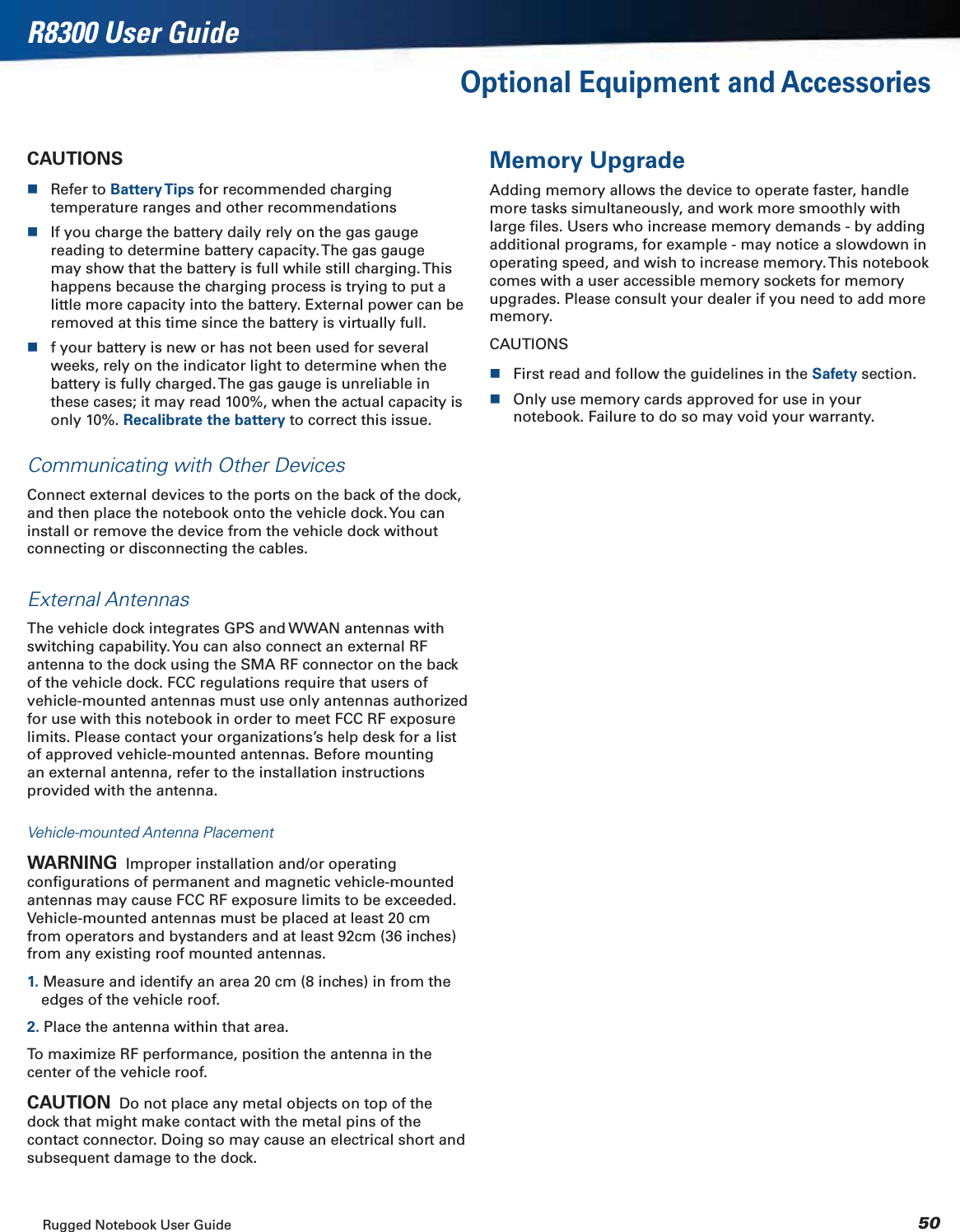 Rugged Notebook User Guide 50R8300 User GuideOptional Equipment and AccessoriesCAUTIONSRefer to Battery Tips for recommended charging temperature ranges and other recommendationsIf you charge the battery daily rely on the gas gauge reading to determine battery capacity. The gas gauge may show that the battery is full while still charging. This happens because the charging process is trying to put a little more capacity into the battery. External power can be removed at this time since the battery is virtually full.f your battery is new or has not been used for several weeks, rely on the indicator light to determine when the battery is fully charged. The gas gauge is unreliable in these cases; it may read 100%, when the actual capacity is only 10%. Recalibrate the battery to correct this issue.Communicating with Other DevicesConnect external devices to the ports on the back of the dock, and then place the notebook onto the vehicle dock. You can install or remove the device from the vehicle dock without connecting or disconnecting the cables.External AntennasThe vehicle dock integrates GPS and WWAN antennas with switching capability. You can also connect an external RF antenna to the dock using the SMA RF connector on the back of the vehicle dock. FCC regulations require that users of vehicle-mounted antennas must use only antennas authorized for use with this notebook in order to meet FCC RF exposure limits. Please contact your organizations’s help desk for a list of approved vehicle-mounted antennas. Before mounting an external antenna, refer to the installation instructions provided with the antenna.Vehicle-mounted Antenna PlacementWARNING  Improper installation and/or operating conﬁgurations of permanent and magnetic vehicle-mounted antennas may cause FCC RF exposure limits to be exceeded. Vehicle-mounted antennas must be placed at least 20 cm from operators and bystanders and at least 92cm (36 inches) from any existing roof mounted antennas.1. Measure and identify an area 20 cm (8 inches) in from the edges of the vehicle roof.2. Place the antenna within that area.To maximize RF performance, position the antenna in the center of the vehicle roof.CAUTION  Do not place any metal objects on top of the dock that might make contact with the metal pins of the contact connector. Doing so may cause an electrical short and subsequent damage to the dock.Memory UpgradeAdding memory allows the device to operate faster, handle more tasks simultaneously, and work more smoothly with large ﬁles. Users who increase memory demands - by adding additional programs, for example - may notice a slowdown in operating speed, and wish to increase memory. This notebook comes with a user accessible memory sockets for memory upgrades. Please consult your dealer if you need to add more memory.CAUTIONSFirst read and follow the guidelines in the Safety section.Only use memory cards approved for use in your notebook. Failure to do so may void your warranty.