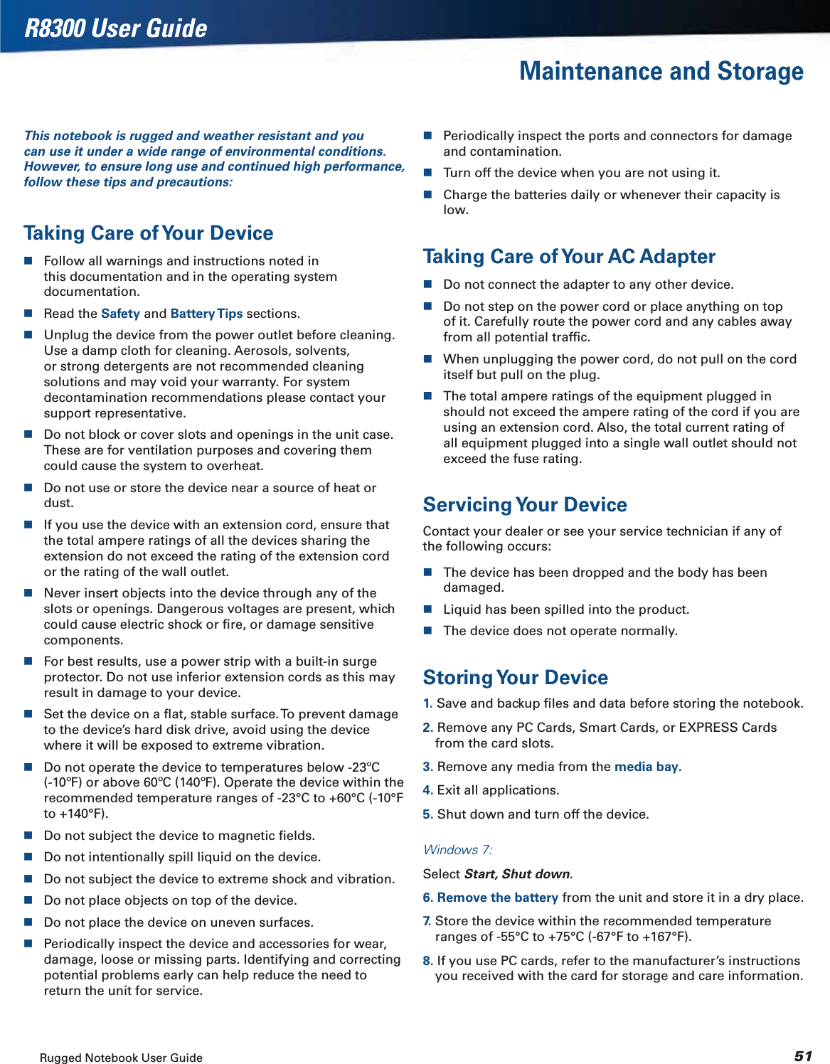 Rugged Notebook User Guide 51R8300 User GuideMaintenance and StorageThis notebook is rugged and weather resistant and you can use it under a wide range of environmental conditions. However, to ensure long use and continued high performance, follow these tips and precautions:Taking Care of Your DeviceFollow all warnings and instructions noted in this documentation and in the operating system documentation.Read the Safety and Battery Tips sections.Unplug the device from the power outlet before cleaning. Use a damp cloth for cleaning. Aerosols, solvents, or strong detergents are not recommended cleaning solutions and may void your warranty. For system decontamination recommendations please contact your support representative.Do not block or cover slots and openings in the unit case. These are for ventilation purposes and covering them could cause the system to overheat.Do not use or store the device near a source of heat or dust.If you use the device with an extension cord, ensure that the total ampere ratings of all the devices sharing the extension do not exceed the rating of the extension cord or the rating of the wall outlet.Never insert objects into the device through any of the slots or openings. Dangerous voltages are present, which could cause electric shock or ﬁre, or damage sensitive components.For best results, use a power strip with a built-in surge protector. Do not use inferior extension cords as this may result in damage to your device.Set the device on a ﬂat, stable surface. To prevent damage to the device’s hard disk drive, avoid using the device where it will be exposed to extreme vibration.Do not operate the device to temperatures below -23ºC (-10ºF) or above 60ºC (140ºF). Operate the device within the recommended temperature ranges of -23°C to +60°C (-10°F to +140°F).Do not subject the device to magnetic ﬁelds.Do not intentionally spill liquid on the device.Do not subject the device to extreme shock and vibration.Do not place objects on top of the device.Do not place the device on uneven surfaces.Periodically inspect the device and accessories for wear, damage, loose or missing parts. Identifying and correcting potential problems early can help reduce the need to return the unit for service.Periodically inspect the ports and connectors for damage and contamination.Turn off the device when you are not using it.Charge the batteries daily or whenever their capacity is low.Taking Care of Your AC AdapterDo not connect the adapter to any other device.Do not step on the power cord or place anything on top of it. Carefully route the power cord and any cables away from all potential trafﬁc.When unplugging the power cord, do not pull on the cord itself but pull on the plug.The total ampere ratings of the equipment plugged in should not exceed the ampere rating of the cord if you are using an extension cord. Also, the total current rating of all equipment plugged into a single wall outlet should not exceed the fuse rating.Servicing Your  DeviceContact your dealer or see your service technician if any of the following occurs:The device has been dropped and the body has been damaged.Liquid has been spilled into the product.The device does not operate normally.Storing Your  Device1. Save and backup ﬁles and data before storing the notebook.2. Remove any PC Cards, Smart Cards, or EXPRESS Cards from the card slots.3. Remove any media from the media bay.4. Exit all applications.5. Shut down and turn off the device.Windows 7:Select Start, Shut down.6. Remove the battery from the unit and store it in a dry place.7.  Store the device within the recommended temperature ranges of -55°C to +75°C (-67°F to +167°F).8. If you use PC cards, refer to the manufacturer’s instructions you received with the card for storage and care information.