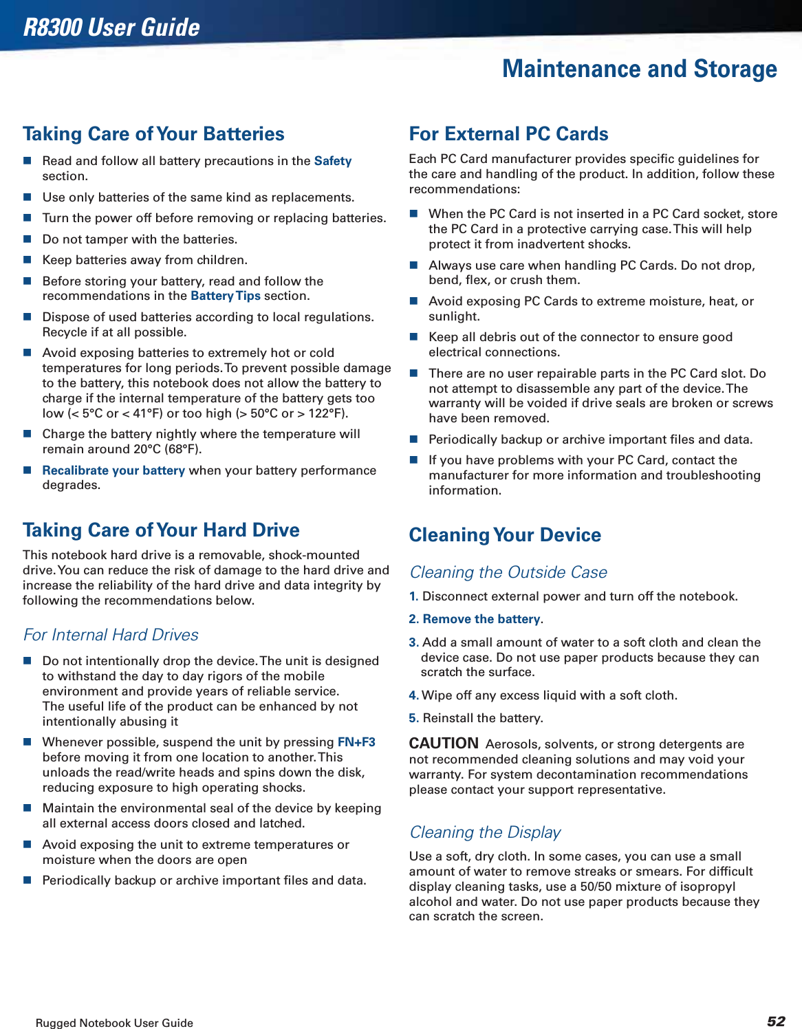 Rugged Notebook User Guide 52R8300 User GuideMaintenance and StorageTaking Care of Your BatteriesRead and follow all battery precautions in the Safetysection.Use only batteries of the same kind as replacements.Turn the power off before removing or replacing batteries.Do not tamper with the batteries.Keep batteries away from children.Before storing your battery, read and follow the recommendations in the Battery Tips section.Dispose of used batteries according to local regulations. Recycle if at all possible.Avoid exposing batteries to extremely hot or cold temperatures for long periods. To prevent possible damage to the battery, this notebook does not allow the battery to charge if the internal temperature of the battery gets too low (&lt; 5°C or &lt; 41°F) or too high (&gt; 50°C or &gt; 122°F).Charge the battery nightly where the temperature will remain around 20°C (68°F).Recalibrate your battery when your battery performance degrades.Taking Care of Your Hard DriveThis notebook hard drive is a removable, shock-mounted drive. You can reduce the risk of damage to the hard drive and increase the reliability of the hard drive and data integrity by following the recommendations below.For Internal Hard DrivesDo not intentionally drop the device. The unit is designed to withstand the day to day rigors of the mobile environment and provide years of reliable service. The useful life of the product can be enhanced by not intentionally abusing itWhenever possible, suspend the unit by pressing FN+F3before moving it from one location to another. This unloads the read/write heads and spins down the disk, reducing exposure to high operating shocks.Maintain the environmental seal of the device by keeping all external access doors closed and latched.Avoid exposing the unit to extreme temperatures or moisture when the doors are openPeriodically backup or archive important ﬁles and data.For External PC CardsEach PC Card manufacturer provides speciﬁc guidelines for the care and handling of the product. In addition, follow these recommendations:When the PC Card is not inserted in a PC Card socket, store the PC Card in a protective carrying case. This will help protect it from inadvertent shocks.Always use care when handling PC Cards. Do not drop, bend, ﬂex, or crush them.Avoid exposing PC Cards to extreme moisture, heat, or sunlight.Keep all debris out of the connector to ensure good electrical connections.There are no user repairable parts in the PC Card slot. Do not attempt to disassemble any part of the device. The warranty will be voided if drive seals are broken or screws have been removed.Periodically backup or archive important ﬁles and data.If you have problems with your PC Card, contact the manufacturer for more information and troubleshooting information.Cleaning Your  DeviceCleaning the Outside Case1. Disconnect external power and turn off the notebook.2. Remove the battery.3. Add a small amount of water to a soft cloth and clean the device case. Do not use paper products because they can scratch the surface.4. Wipe off any excess liquid with a soft cloth.5. Reinstall the battery.CAUTION  Aerosols, solvents, or strong detergents are not recommended cleaning solutions and may void your warranty. For system decontamination recommendations please contact your support representative.Cleaning the DisplayUse a soft, dry cloth. In some cases, you can use a small amount of water to remove streaks or smears. For difﬁcult display cleaning tasks, use a 50/50 mixture of isopropyl alcohol and water. Do not use paper products because they can scratch the screen.