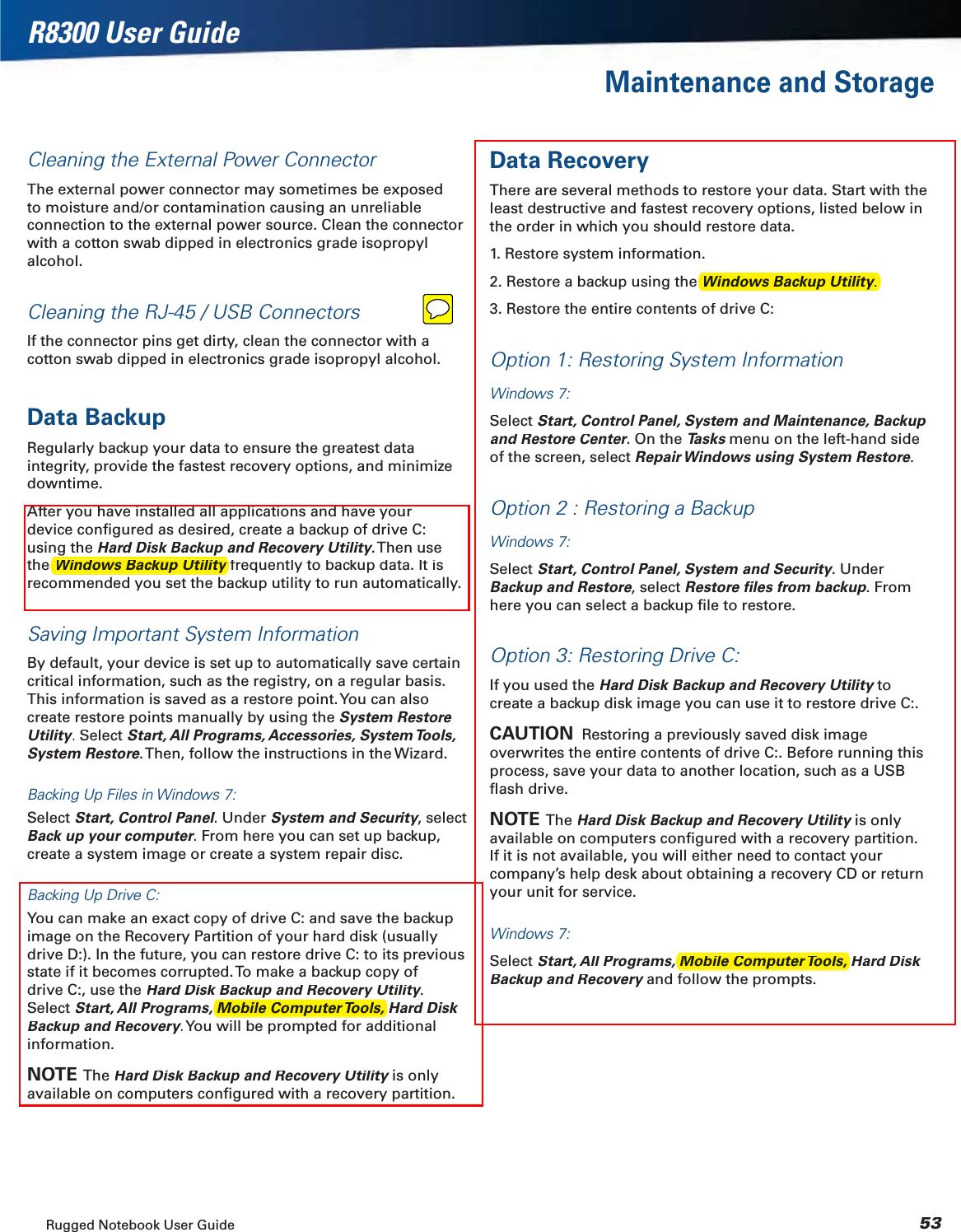 Rugged Notebook User Guide53R8300 User GuideMaintenance and StorageCleaning the External Power ConnectorThe external power connector may sometimes be exposed to moisture and/or contamination causing an unreliable connection to the external power source. Clean the connector with a cotton swab dipped in electronics grade isopropyl alcohol.Cleaning the RJ-45 / USB ConnectorsIf the connector pins get dirty, clean the connector with a cotton swab dipped in electronics grade isopropyl alcohol.Data BackupRegularly backup your data to ensure the greatest data integrity, provide the fastest recovery options, and minimize downtime.After you have installed all applications and have your device conﬁgured as desired, create a backup of drive C: using theHard Disk Backup and Recovery Utility. Then useyythefrequently to backup data. It isyrecommended you set the backup utility to run automatically.Saving Important System InformationBy default, your device is set up to automatically save certain critical information, such as the registry, on a regular basis. This information is saved as a restore point. You can also create restore points manually by using the System Restore Utility. Select yyStart, All Programs, Accessories, System Tools, System Restore. Then, follow the instructions in the Wizard.Backing Up Files in Windows 7:Select Start, Control Panel. Under llSystem and Security, select yyBack up your computer. From here you can set up backup, rrcreate a system image or create a system repair disc.Backing Up Drive C:You can make an exact copy of drive C: and save the backup image on the Recovery Partition of your hard disk (usually drive D:). In the future, you can restore drive C: to its previous state if it becomes corrupted. To make a backup copy of drive C:, use the Hard Disk Backup and Recovery Utility.yySelect Start, All Programs, Mobile Computer Tools, Hard Disk Backup and Recovery. You will be prompted for additional yyinformation.NOTE  The Hard Disk Backup and Recovery Utilityis only yavailable on computers conﬁgured with a recovery partition.Data RecoveryThere are several methods to restore your data. Start with the least destructive and fastest recovery options, listed below in the order in which you should restore data.1. Restore system information.2. Restore a backup using the 3. Restore the entire contents of drive C:Option 1: Restoring System InformationWindows 7:SelectStart, Control Panel, System and Maintenance, Backup and Restore Center. On therrTasks menu on the left-hand side sof the screen, select Repair Windows using System Restore.Option 2 : Restoring a BackupWindows 7:SelectStart, Control Panel, System and Security. UnderyyBackup and Restore, select Restore ﬁles from backup. Fromhere you can select a backup ﬁle to restore.Option 3: Restoring Drive C:If you used theHard Disk Backup and Recovery Utilitytoycreate a backup disk image you can use it to restore drive C:.CAUTION  Restoring a previously saved disk image overwrites the entire contents of drive C:. Before running this process, save your data to another location, such as a USB ﬂash drive.NOTE  The Hard Disk Backup and Recovery Utilityis only yavailable on computers conﬁgured with a recovery partition. If it is not available, you will either need to contact your company’s help desk about obtaining a recovery CD or return your unit for service.Windows 7:Select Start, All Programs, Mobile Computer Tools, Hard Disk Backup and Recoveryand follow the prompts.yMobile Computer Tools, Mobile Computer Tools, Windows Backup Utility yWindows Backup Utility.yy
