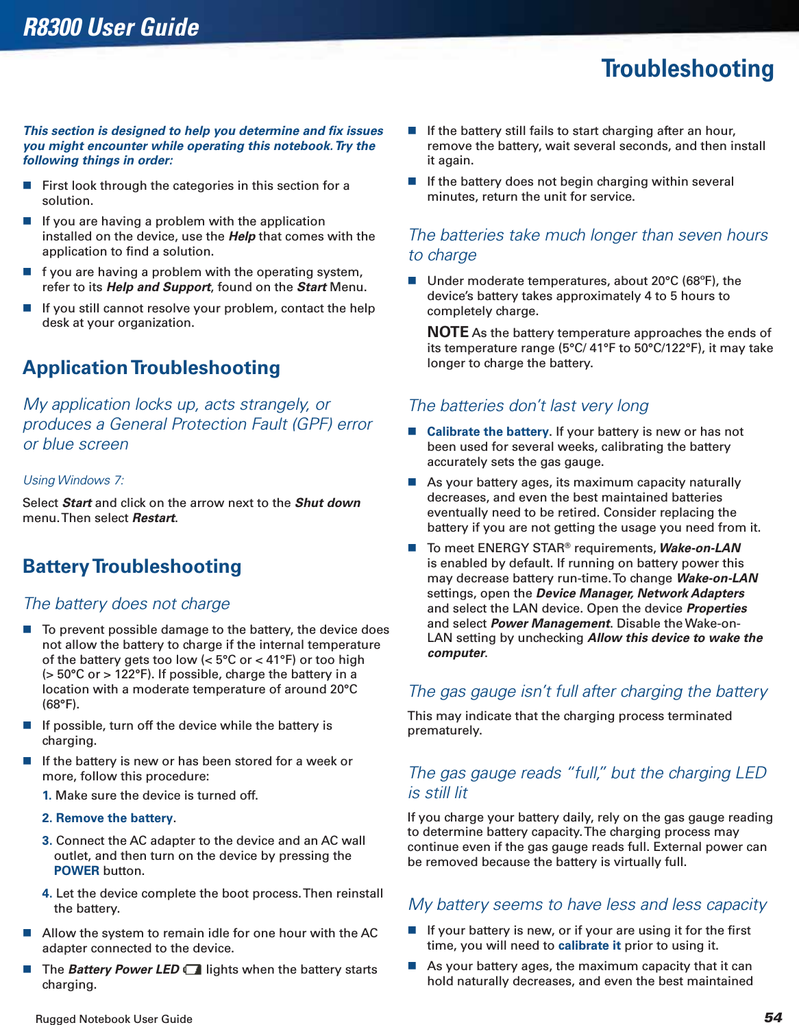 Rugged Notebook User Guide 54R8300 User GuideTroubleshootingThis section is designed to help you determine and ﬁx issues you might encounter while operating this notebook. Try the following things in order:First look through the categories in this section for a solution.If you are having a problem with the application installed on the device, use the Help that comes with the application to ﬁnd a solution.f you are having a problem with the operating system, refer to its Help and Support, found on the Start Menu.If you still cannot resolve your problem, contact the help desk at your organization.Application TroubleshootingMy application locks up, acts strangely, or produces a General Protection Fault (GPF) error or blue screenUsing Windows 7:Select Start and click on the arrow next to the Shut downmenu. Then  select  Restart.Battery TroubleshootingThe battery does not chargeTo prevent possible damage to the battery, the device does not allow the battery to charge if the internal temperature of the battery gets too low (&lt; 5°C or &lt; 41°F) or too high (&gt; 50°C or &gt; 122°F). If possible, charge the battery in a location with a moderate temperature of around 20°C (68°F).If possible, turn off the device while the battery is charging.If the battery is new or has been stored for a week or more, follow this procedure:1. Make sure the device is turned off.2. Remove the battery.3. Connect the AC adapter to the device and an AC wall outlet, and then turn on the device by pressing the POWER button.4. Let the device complete the boot process. Then reinstall the battery.Allow the system to remain idle for one hour with the AC adapter connected to the device.The Battery Power LED  lights when the battery starts charging.If the battery still fails to start charging after an hour, remove the battery, wait several seconds, and then install it again.If the battery does not begin charging within several minutes, return the unit for service.The batteries take much longer than seven hours to chargeUnder moderate temperatures, about 20°C (68ºF), the device’s battery takes approximately 4 to 5 hours to completely charge.NOTE As the battery temperature approaches the ends of its temperature range (5°C/ 41°F to 50°C/122°F), it may take longer to charge the battery.The batteries don’t last very longCalibrate the battery. If your battery is new or has not been used for several weeks, calibrating the battery accurately sets the gas gauge.As your battery ages, its maximum capacity naturally decreases, and even the best maintained batteries eventually need to be retired. Consider replacing the battery if you are not getting the usage you need from it.To meet ENERGY STAR® requirements, Wake-on-LANis enabled by default. If running on battery power this may decrease battery run-time. To change Wake-on-LANsettings, open the Device Manager, Network Adaptersand select the LAN device. Open the device Properties and select Power Management. Disable the Wake-on-LAN setting by unchecking Allow this device to wake the computer.The gas gauge isn’t full after charging the batteryThis may indicate that the charging process terminated prematurely.The gas gauge reads “full,” but the charging LED is still litIf you charge your battery daily, rely on the gas gauge reading to determine battery capacity. The charging process may continue even if the gas gauge reads full. External power can be removed because the battery is virtually full.My battery seems to have less and less capacityIf your battery is new, or if your are using it for the ﬁrst time, you will need to calibrate it prior to using it.As your battery ages, the maximum capacity that it can hold naturally decreases, and even the best maintained 