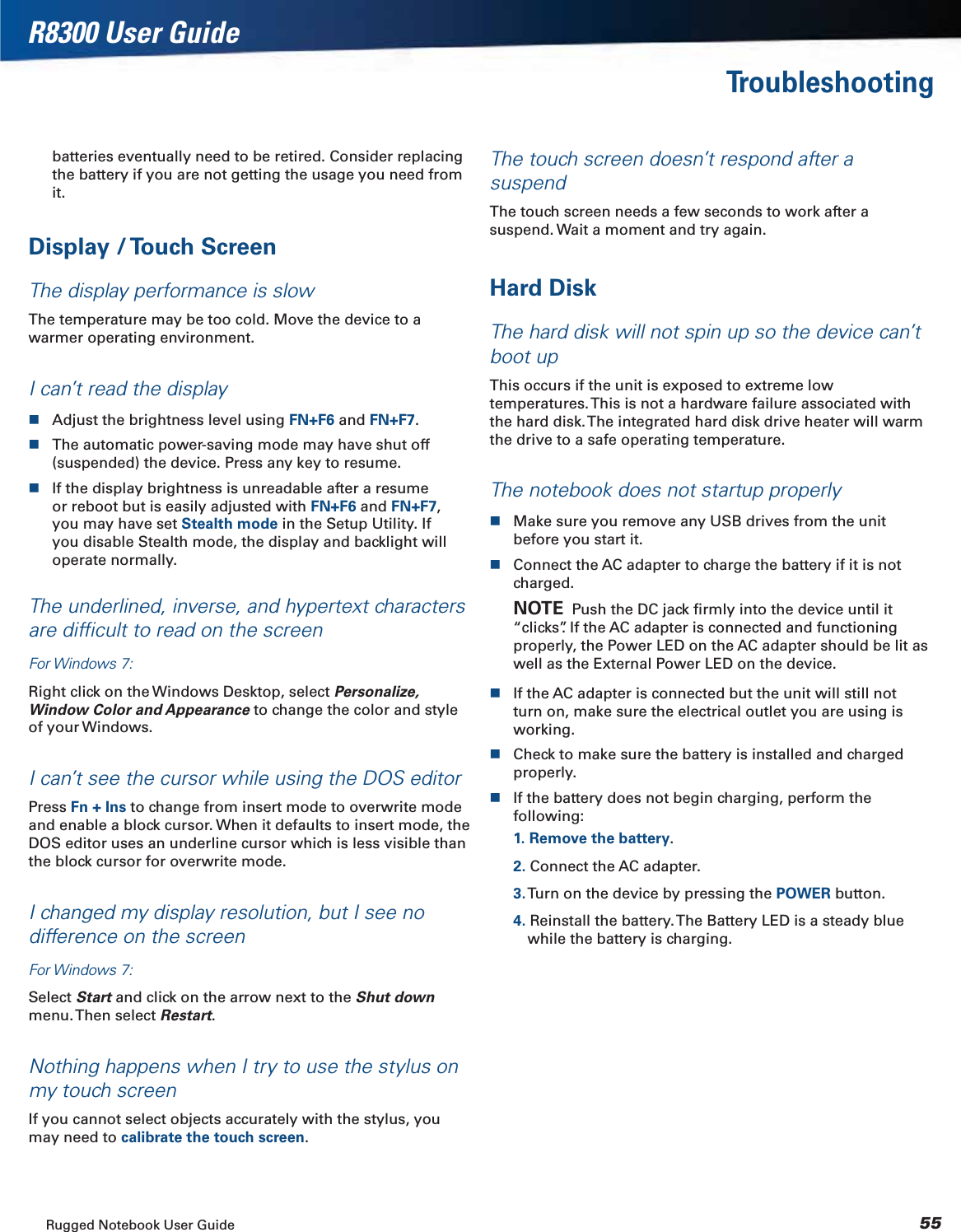 Rugged Notebook User Guide 55R8300 User GuideTroubleshootingbatteries eventually need to be retired. Consider replacing the battery if you are not getting the usage you need from it.Display / Touch ScreenThe display performance is slowThe temperature may be too cold. Move the device to a warmer operating environment.I can’t read the displayAdjust the brightness level using FN+F6 and FN+F7.The automatic power-saving mode may have shut off (suspended) the device. Press any key to resume.If the display brightness is unreadable after a resume or reboot but is easily adjusted with FN+F6 and FN+F7,you may have set Stealth mode in the Setup Utility. If you disable Stealth mode, the display and backlight will operate normally.The underlined, inverse, and hypertext characters are difﬁcult to read on the screenFor Windows 7:Right click on the Windows Desktop, select Personalize, Window Color and Appearance to change the color and style of your Windows.I can’t see the cursor while using the DOS editorPress Fn + Ins to change from insert mode to overwrite mode and enable a block cursor. When it defaults to insert mode, the DOS editor uses an underline cursor which is less visible than the block cursor for overwrite mode.I changed my display resolution, but I see no difference on the screenFor Windows 7:Select Start and click on the arrow next to the Shut downmenu. Then  select  Restart.Nothing happens when I try to use the stylus on my touch screenIf you cannot select objects accurately with the stylus, you may need to calibrate the touch screen.The touch screen doesn’t respond after a suspendThe touch screen needs a few seconds to work after a suspend. Wait a moment and try again.Hard DiskThe hard disk will not spin up so the device can’t boot upThis occurs if the unit is exposed to extreme low temperatures. This is not a hardware failure associated with the hard disk. The integrated hard disk drive heater will warm the drive to a safe operating temperature.The notebook does not startup properlyMake sure you remove any USB drives from the unit before you start it.Connect the AC adapter to charge the battery if it is not charged.NOTE  Push the DC jack ﬁrmly into the device until it “clicks”. If the AC adapter is connected and functioning properly, the Power LED on the AC adapter should be lit as well as the External Power LED on the device.If the AC adapter is connected but the unit will still not turn on, make sure the electrical outlet you are using is working.Check to make sure the battery is installed and charged properly.If the battery does not begin charging, perform the following:1. Remove the battery.2. Connect the AC adapter.3. Turn on the device by pressing the POWER button.4. Reinstall the battery. The Battery LED is a steady blue while the battery is charging.
