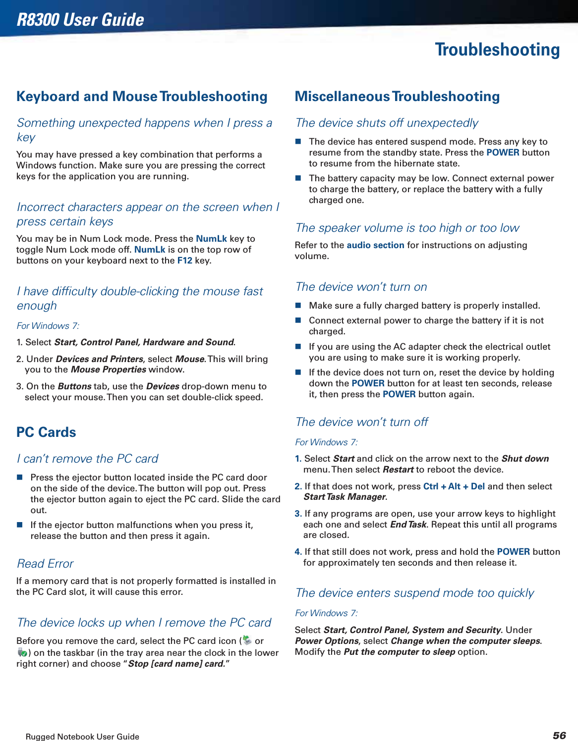 Rugged Notebook User Guide 56R8300 User GuideTroubleshootingKeyboard and Mouse TroubleshootingSomething unexpected happens when I press a keyYou may have pressed a key combination that performs a Windows function. Make sure you are pressing the correct keys for the application you are running.Incorrect characters appear on the screen when I press certain keysYou may be in Num Lock mode. Press the NumLk key to toggle Num Lock mode off. NumLk is on the top row of buttons on your keyboard next to the F12 key.I have difﬁculty double-clicking the mouse fast enoughFor Windows 7:1. Select Start, Control Panel, Hardware and Sound.2. Under Devices and Printers, select Mouse. This will bring you to the Mouse Properties window.3. On the Buttons tab, use the Devices drop-down menu to select your mouse. Then you can set double-click speed.PC CardsI can’t remove the PC cardPress the ejector button located inside the PC card door on the side of the device. The button will pop out. Press the ejector button again to eject the PC card. Slide the card out.If the ejector button malfunctions when you press it, release the button and then press it again.Read ErrorIf a memory card that is not properly formatted is installed in the PC Card slot, it will cause this error.The device locks up when I remove the PC cardBefore you remove the card, select the PC card icon (  or ) on the taskbar (in the tray area near the clock in the lower right corner) and choose “Stop [card name] card.”Miscellaneous TroubleshootingThe device shuts off unexpectedlyThe device has entered suspend mode. Press any key to resume from the standby state. Press the POWER button to resume from the hibernate state.The battery capacity may be low. Connect external power to charge the battery, or replace the battery with a fully charged one.The speaker volume is too high or too lowRefer to the audio section for instructions on adjusting volume.The device won’t turn onMake sure a fully charged battery is properly installed.Connect external power to charge the battery if it is not charged.If you are using the AC adapter check the electrical outlet you are using to make sure it is working properly.If the device does not turn on, reset the device by holding down the POWER button for at least ten seconds, release it, then press the POWER button again.The device won’t turn offFor Windows 7:1. Select Start and click on the arrow next to the Shut downmenu. Then  select  Restart to reboot the device.2. If that does not work, press Ctrl + Alt + Del and then select Start Task  Manager.3. If any programs are open, use your arrow keys to highlight each one and select End Task. Repeat this until all programs are closed.4. If that still does not work, press and hold the POWER button for approximately ten seconds and then release it.The device enters suspend mode too quicklyFor Windows 7:Select Start, Control Panel, System and Security. Under Power Options, select Change when the computer sleeps.Modify the Put the computer to sleep option.