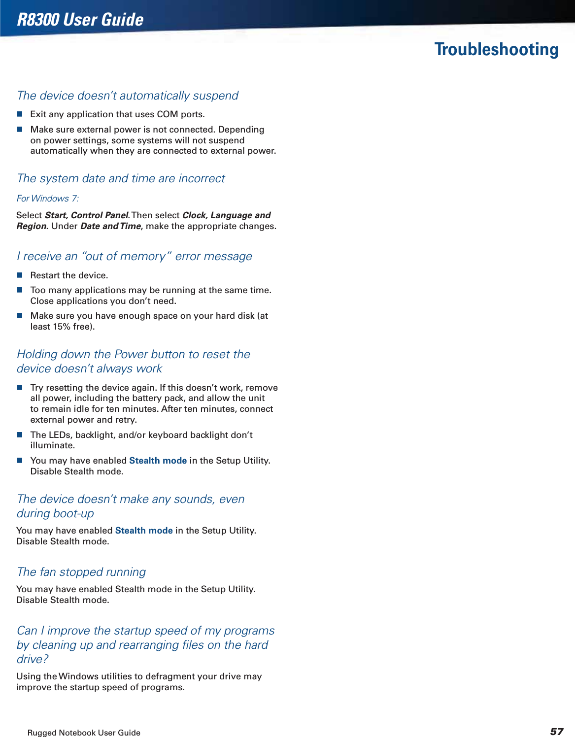 Rugged Notebook User Guide 57R8300 User GuideTroubleshootingThe device doesn’t automatically suspendExit any application that uses COM ports.Make sure external power is not connected. Depending on power settings, some systems will not suspend automatically when they are connected to external power.The system date and time are incorrectFor Windows 7:Select Start, Control Panel. Then  select  Clock, Language and Region. Under Date and Time, make the appropriate changes.I receive an “out of memory” error messageRestart the device.Too many applications may be running at the same time. Close applications you don’t need.Make sure you have enough space on your hard disk (at least 15% free).Holding down the Power button to reset the device doesn’t always workTry resetting the device again. If this doesn’t work, remove all power, including the battery pack, and allow the unit to remain idle for ten minutes. After ten minutes, connect external power and retry.The LEDs, backlight, and/or keyboard backlight don’t illuminate.You may have enabled Stealth mode in the Setup Utility. Disable Stealth mode.The device doesn’t make any sounds, even during boot-upYou may have enabled Stealth mode in the Setup Utility. Disable Stealth mode.The fan stopped runningYou may have enabled Stealth mode in the Setup Utility. Disable Stealth mode.Can I improve the startup speed of my programs by cleaning up and rearranging ﬁles on the hard drive?Using the Windows utilities to defragment your drive may improve the startup speed of programs.