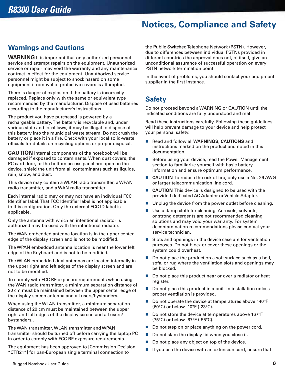 Rugged Notebook User Guide 6R8300 User GuideNotices, Compliance and SafetyWarnings and CautionsWARNING It is important that only authorized personnel service and attempt repairs on the equipment. Unauthorized service or repair may void the warranty and any maintenance contract in effect for the equipment. Unauthorized service personnel might be subject to shock hazard on some equipment if removal of protective covers is attempted.There is danger of explosion if the battery is incorrectly replaced. Replace only with the same or equivalent type recommended by the manufacturer. Dispose of used batteries according to the manufacturer’s instructions.The product you have purchased is powered by a rechargeable battery. The battery is recyclable and, under various state and local laws, it may be illegal to dispose of this battery into the municipal waste stream. Do not crush the battery or place it in a ﬁre. Check with your local solid-waste ofﬁcials for details on recycling options or proper disposal.CAUTION Internal components of the notebook will be damaged if exposed to contaminants. When dust covers, the PC card door, or the bottom access panel are open on the device, shield the unit from all contaminants such as liquids, rain, snow, and dust.This device may contain a WLAN radio transmitter, a WPAN radio transmitter, and a WAN radio transmitter.Each internal radio may or may not have an individual FCC Identiﬁer label. That FCC Identiﬁer label is not applicable to this conﬁguration. Only the external FCC ID label is applicable.Only the antenna with which an intentional radiator is authorized may be used with the intentional radiator.The WAN embedded antenna location is in the upper center edge of the display screen and is not to be modiﬁed.The WPAN embedded antenna location is near the lower left edge of the Keyboard and is not to be modiﬁed.The WLAN embedded dual antennas are located internally in the upper right and left edges of the display screen and are not to be modiﬁed.To comply with FCC RF exposure requirements when using the WAN radio transmitter, a minimum separation distance of 20 cm must be maintained between the upper center edge of the display screen antenna and all users/bystanders.When using the WLAN transmitter, a minimum separation distance of 20 cm must be maintained between the upper right and left edges of the display screen and all users/bystanders.,The WAN transmitter, WLAN transmitter and WPAN transmitter should be turned off before carrying the laptop PC in order to comply with FCC RF exposure requirements.The equipment has been approved to [Commission Decision “CTR21”] for pan-European single terminal connection to the Public Switched Telephone Network (PSTN). However, due to differences between individual PSTNs provided in different countries the approval does not, of itself, give an unconditional assurance of successful operation on every PSTN network termination point.In the event of problems, you should contact your equipment supplier in the ﬁrst instance.SafetyDo not proceed beyond a WARNING or CAUTION until the indicated conditions are fully understood and met.Read these instructions carefully. Following these guidelines will help prevent damage to your device and help protect your personal safety.Read and follow all WARNINGS,CAUTIONS and instructions marked on the product and noted in this documentation.Before using your device, read the Power Management section to familiarize yourself with basic battery information and ensure optimum performance.CAUTION  To reduce the risk of ﬁre, only use a No. 26 AWG or larger telecommunication line cord.CAUTION  This device is designed to be used with the provided dedicated AC Adapter or Vehicle Adapter.Unplug the device from the power outlet before cleaning.Use a damp cloth for cleaning. Aerosols, solvents, or strong detergents are not recommended cleaning solutions and may void your warranty. For system decontamination recommendations please contact your service technician.Slots and openings in the device case are for ventilation purposes. Do not block or cover these openings or the system could overheat.Do not place the product on a soft surface such as a bed, sofa, or rug where the ventilation slots and openings may be blocked.Do not place this product near or over a radiator or heat register.Do not place this product in a built-in installation unless proper ventilation is provided.Do not operate the device at temperatures above 140°F (60°C) or below -10°F (-23°C).Do not store the device at temperatures above 167°F (75°C) or below -67°F (-55°C).Do not step on or place anything on the power cord.Do not slam the display lid when you close it.Do not place any object on top of the device.If you use the device with an extension cord, ensure that 