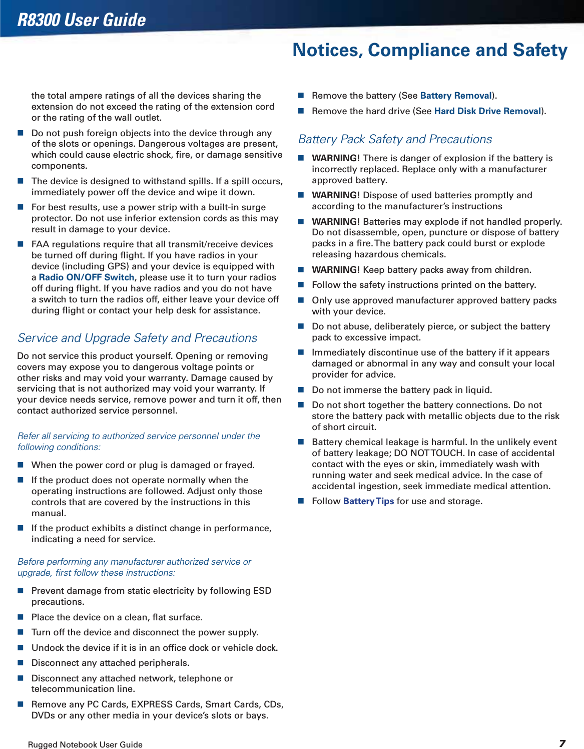 Rugged Notebook User Guide 7R8300 User GuideNotices, Compliance and Safetythe total ampere ratings of all the devices sharing the extension do not exceed the rating of the extension cord or the rating of the wall outlet.Do not push foreign objects into the device through any of the slots or openings. Dangerous voltages are present, which could cause electric shock, ﬁre, or damage sensitive components.The device is designed to withstand spills. If a spill occurs, immediately power off the device and wipe it down.For best results, use a power strip with a built-in surge protector. Do not use inferior extension cords as this may result in damage to your device.FAA regulations require that all transmit/receive devices be turned off during ﬂight. If you have radios in your device (including GPS) and your device is equipped with aRadio ON/OFF Switch, please use it to turn your radios off during ﬂight. If you have radios and you do not have a switch to turn the radios off, either leave your device off during ﬂight or contact your help desk for assistance.Service and Upgrade Safety and PrecautionsDo not service this product yourself. Opening or removing covers may expose you to dangerous voltage points or other risks and may void your warranty. Damage caused by servicing that is not authorized may void your warranty. If your device needs service, remove power and turn it off, then contact authorized service personnel.Refer all servicing to authorized service personnel under the following conditions:When the power cord or plug is damaged or frayed.If the product does not operate normally when the operating instructions are followed. Adjust only those controls that are covered by the instructions in this manual.If the product exhibits a distinct change in performance, indicating a need for service.Before performing any manufacturer authorized service or upgrade, ﬁrst follow these instructions:Prevent damage from static electricity by following ESD precautions.Place the device on a clean, ﬂat surface.Turn off the device and disconnect the power supply.Undock the device if it is in an ofﬁce dock or vehicle dock.Disconnect any attached peripherals.Disconnect any attached network, telephone or telecommunication line.Remove any PC Cards, EXPRESS Cards, Smart Cards, CDs, DVDs or any other media in your device’s slots or bays.Remove the battery (See Battery Removal).Remove the hard drive (See Hard Disk Drive Removal).Battery Pack Safety and PrecautionsWARNING! There is danger of explosion if the battery is incorrectly replaced. Replace only with a manufacturer approved battery.WARNING! Dispose of used batteries promptly and according to the manufacturer’s instructionsWARNING! Batteries may explode if not handled properly. Do not disassemble, open, puncture or dispose of battery packs in a ﬁre. The battery pack could burst or explode releasing hazardous chemicals.WARNING! Keep battery packs away from children.Follow the safety instructions printed on the battery.Only use approved manufacturer approved battery packs with your device.Do not abuse, deliberately pierce, or subject the battery pack to excessive impact.Immediately discontinue use of the battery if it appears damaged or abnormal in any way and consult your local provider for advice.Do not immerse the battery pack in liquid.Do not short together the battery connections. Do not store the battery pack with metallic objects due to the risk of short circuit.Battery chemical leakage is harmful. In the unlikely event of battery leakage; DO NOT TOUCH. In case of accidental contact with the eyes or skin, immediately wash with running water and seek medical advice. In the case of accidental ingestion, seek immediate medical attention.Follow Battery Tips for use and storage.