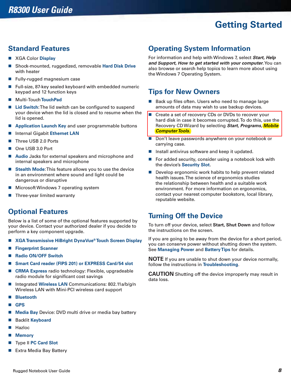 Rugged Notebook User Guide8R8300 User GuideGetting StartedStandard FeaturesXGA Color DisplayShock-mounted, ruggedized, removable Hard Disk Drivewith heaterFully-rugged magnesium caseFull-size, 87-key sealed keyboard with embedded numeric keypad and 12 function keysMulti-Touch TouchPadLid Switch: The lid switch can be conﬁgured to suspend your device when the lid is closed and to resume when the lid is opened.Application Launch Key and user programmable buttonsInternal Gigabit Ethernet LANThree USB 2.0 PortsOne USB 3.0 PortAudio Jacks for external speakers and microphone and internal speakers and microphoneStealth Mode: This feature allows you to use the device in an environment where sound and light could be dangerous or disruptiveMicrosoft Windows 7 operating systemThree-year limited warrantyOptional FeaturesBelow is a list of some of the optional features supported by your device. Contact your authorized dealer if you decide to perform a key component upgrade.XGA Transmissive HiBright DynaVue® Touch Screen DisplayFingerprint ScannerRadio ON/OFF SwitchSmart Card reader (FIPS 201) or EXPRESS Card/54 slotCRMA Express radio technology: Flexible, upgradeable radio module for signiﬁcant cost savingsIntegrated Wireless LANCommunications: 802.11a/b/g/n Wireless LAN with Mini-PCI wireless card supportBluetoothGPSMedia Bay Device: DVD multi drive or media bay batteryBacklit KeyboardHazlocMemoryType II PC Card SlotExtra Media Bay BatteryOperating System InformationFor information and help with Windows 7, select Start, Help and Support, How to get started with your computer. You can rralso browse or search help topics to learn more about using the Windows 7 Operating System.Tips for New OwnersBack up ﬁles often. Users who need to manage large amounts of data may wish to use backup devices.Create a set of recovery CDs or DVDs to recover your hard disk in case it becomes corrupted. To do this, use the Recovery CD Wizard by selecting Start, Programs, Don’t leave passwords anywhere on your notebook or carrying case.Install antivirus software and keep it updated.For added security, consider using a notebook lock with the device’s Security Slot.Develop ergonomic work habits to help prevent related health issues. The science of ergonomics studies the relationship between health and a suitable work environment. For more information on ergonomics, contact your nearest computer bookstore, local library, reputable website.Turning Off the DeviceTo turn off your device, select Start, Shut Down and follow the instructions on the screen.If you are going to be away from the device for a short period, you can conserve power without shutting down the system. See Managing Power and Battery Tipsfor details.NOTE If you are unable to shut down your device normally, follow the instructions in Troubleshooting.CAUTIONShutting off the device improperly may result in data loss.Mobile Computer Tools.