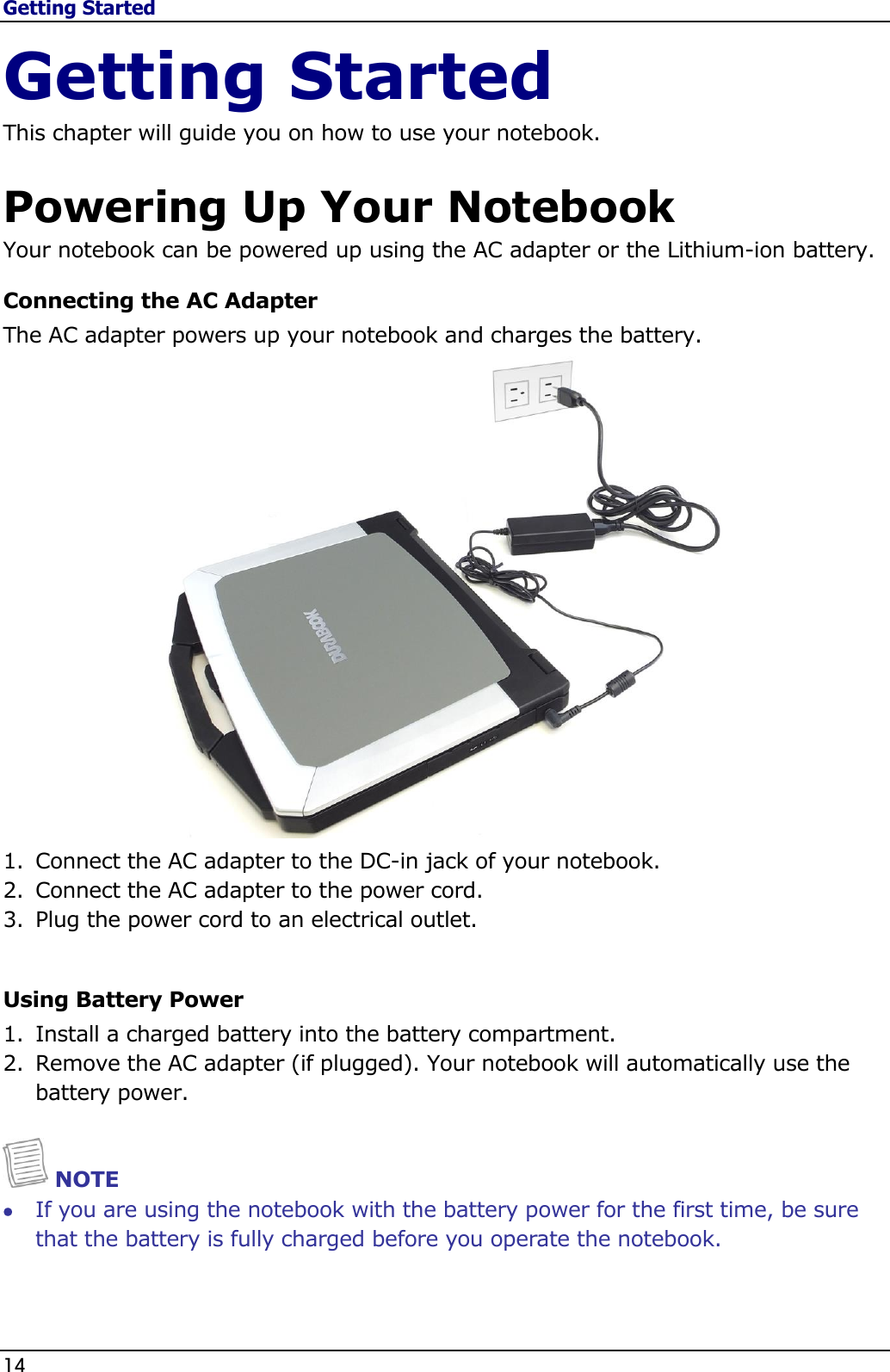 Getting Started 14                                                                                              Getting Started This chapter will guide you on how to use your notebook.  Powering Up Your Notebook Your notebook can be powered up using the AC adapter or the Lithium-ion battery. Connecting the AC Adapter The AC adapter powers up your notebook and charges the battery.  1. Connect the AC adapter to the DC-in jack of your notebook. 2. Connect the AC adapter to the power cord. 3. Plug the power cord to an electrical outlet.  Using Battery Power 1. Install a charged battery into the battery compartment. 2. Remove the AC adapter (if plugged). Your notebook will automatically use the battery power.    NOTE  If you are using the notebook with the battery power for the first time, be sure that the battery is fully charged before you operate the notebook.    