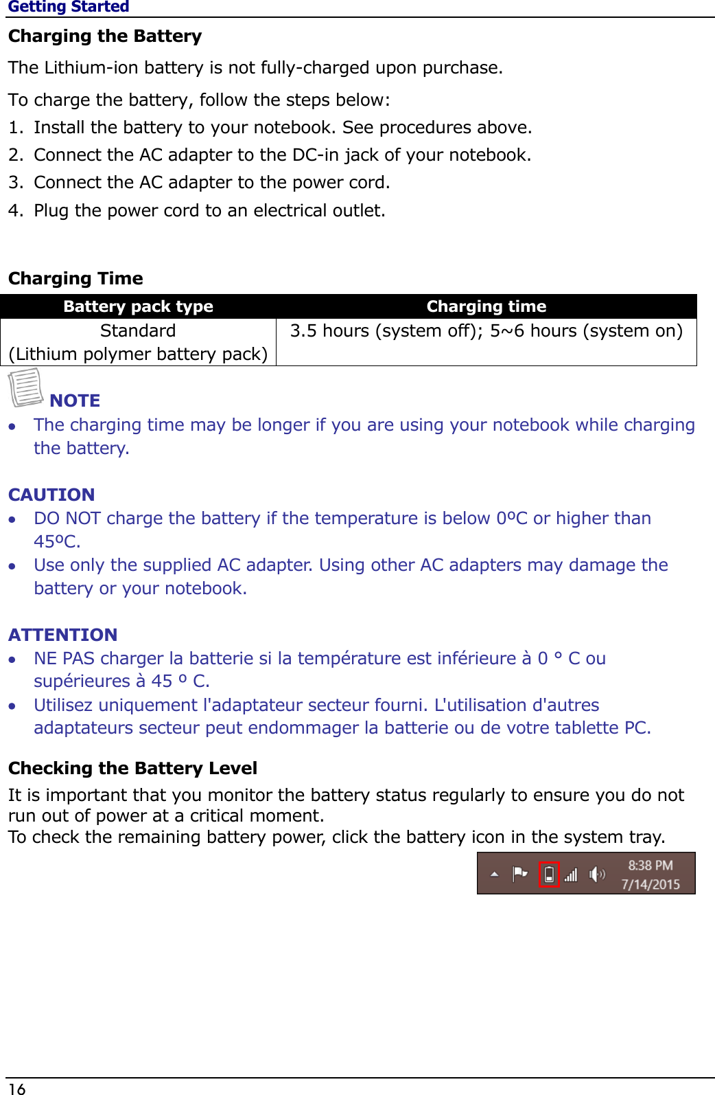 Getting Started 16                                                                                              Charging the Battery The Lithium-ion battery is not fully-charged upon purchase.  To charge the battery, follow the steps below: 1. Install the battery to your notebook. See procedures above. 2. Connect the AC adapter to the DC-in jack of your notebook. 3. Connect the AC adapter to the power cord. 4. Plug the power cord to an electrical outlet.  Charging Time Battery pack type Charging time Standard  (Lithium polymer battery pack) 3.5 hours (system off); 5~6 hours (system on)  NOTE  The charging time may be longer if you are using your notebook while charging the battery.  CAUTION  DO NOT charge the battery if the temperature is below 0ºC or higher than 45ºC.  Use only the supplied AC adapter. Using other AC adapters may damage the battery or your notebook.  ATTENTION  NE PAS charger la batterie si la température est inférieure à 0 ° C ou supérieures à 45 º C.  Utilisez uniquement l&apos;adaptateur secteur fourni. L&apos;utilisation d&apos;autres adaptateurs secteur peut endommager la batterie ou de votre tablette PC. Checking the Battery Level It is important that you monitor the battery status regularly to ensure you do not run out of power at a critical moment. To check the remaining battery power, click the battery icon in the system tray.   