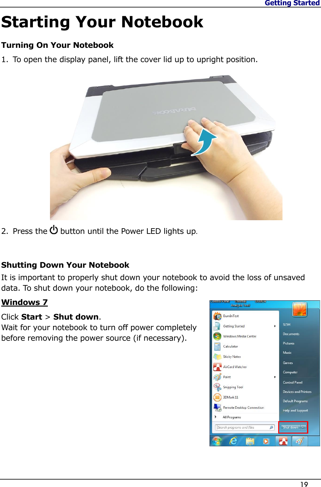 Getting Started                   19  Starting Your Notebook Turning On Your Notebook 1. To open the display panel, lift the cover lid up to upright position.  2. Press the   button until the Power LED lights up.  Shutting Down Your Notebook It is important to properly shut down your notebook to avoid the loss of unsaved data. To shut down your notebook, do the following: Windows 7 Click Start &gt; Shut down. Wait for your notebook to turn off power completely before removing the power source (if necessary).          