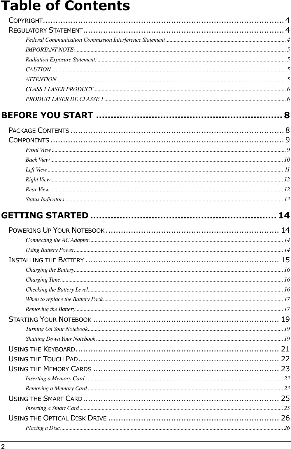 2                                                                                              Table of Contents  COPYRIGHT ................................................................................................ 4 REGULATORY STATEMENT ................................................................................ 4 Federal Communication Commission Interference Statement ....................................................................................... 4 IMPORTANT NOTE: ........................................................................................................................................................ 5 Radiation Exposure Statement: ........................................................................................................................................ 5 CAUTION.......................................................................................................................................................................... 5 ATTENTION ..................................................................................................................................................................... 5 CLASS 1 LASER PRODUCT ........................................................................................................................................... 6 PRODUIT LASER DE CLASSE 1 ................................................................................................................................... 6 BEFORE YOU START ................................................................ 8 PACKAGE CONTENTS ..................................................................................... 8 COMPONENTS ............................................................................................. 9 Front View ......................................................................................................................................................................... 9 Back View ........................................................................................................................................................................ 10 Left View .......................................................................................................................................................................... 11 Right View ........................................................................................................................................................................ 12 Rear View......................................................................................................................................................................... 12 Status Indicators .............................................................................................................................................................. 13 GETTING STARTED ................................................................ 14 POWERING UP YOUR NOTEBOOK ..................................................................... 14 Connecting the AC Adapter ............................................................................................................................................ 14 Using Battery Power....................................................................................................................................................... 14 INSTALLING THE BATTERY ............................................................................. 15 Charging the Battery ....................................................................................................................................................... 16 Charging Time ................................................................................................................................................................. 16 Checking the Battery Level ............................................................................................................................................. 16 When to replace the Battery Pack .................................................................................................................................. 17 Removing the Battery ...................................................................................................................................................... 17 STARTING YOUR NOTEBOOK .......................................................................... 19 Turning On Your Notebook ............................................................................................................................................. 19 Shutting Down Your Notebook ....................................................................................................................................... 19 USING THE KEYBOARD ................................................................................. 21 USING THE TOUCH PAD ................................................................................ 22 USING THE MEMORY CARDS .......................................................................... 23 Inserting a Memory Card ............................................................................................................................................... 23 Removing a Memory Card ............................................................................................................................................. 23 USING THE SMART CARD .............................................................................. 25 Inserting a Smart Card ................................................................................................................................................... 25 USING THE OPTICAL DISK DRIVE .................................................................... 26 Placing a Disc ................................................................................................................................................................. 26 