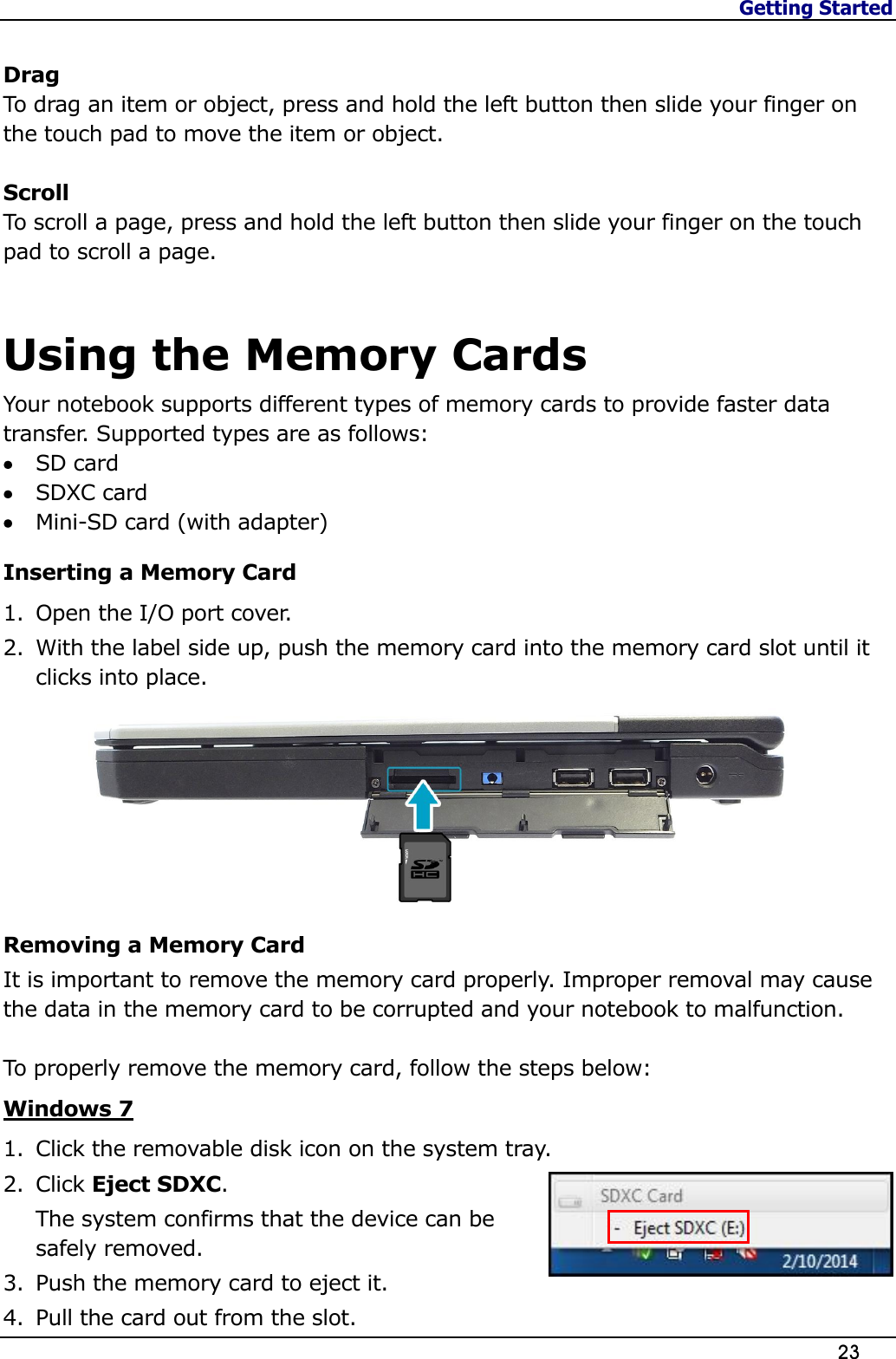 Getting Started                   23   Drag To drag an item or object, press and hold the left button then slide your finger on the touch pad to move the item or object.  Scroll To scroll a page, press and hold the left button then slide your finger on the touch pad to scroll a page.    Using the Memory Cards Your notebook supports different types of memory cards to provide faster data transfer. Supported types are as follows:  SD card   SDXC card  Mini-SD card (with adapter)  Inserting a Memory Card 1. Open the I/O port cover. 2. With the label side up, push the memory card into the memory card slot until it clicks into place.  Removing a Memory Card It is important to remove the memory card properly. Improper removal may cause the data in the memory card to be corrupted and your notebook to malfunction.  To properly remove the memory card, follow the steps below: Windows 7 1. Click the removable disk icon on the system tray. 2. Click Eject SDXC. The system confirms that the device can be safely removed. 3. Push the memory card to eject it. 4. Pull the card out from the slot. 